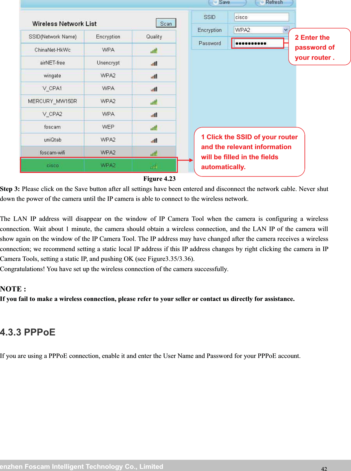 wwwwww.foscam.co.foscam.commShenzhenShenzhen FoscamFoscam IntelligentIntelligent TechnologyTechnology Co.,Co., LimitedLimitedTel:Tel: 8686 755755 26742674 56685668 Fax:Fax: 8686 755755 26742674 51685168 42Figure 4.23Step 3: Please click on the Save button after all settings have been entered and disconnect the network cable. Never shutdown the power of the camera until the IP camera is able to connect to the wireless network.The LAN IP address will disappear on the window of IP Camera Tool when the camera is configuring a wirelessconnection. Wait about 1 minute, the camera should obtain a wireless connection, and the LAN IP of the camera willshow again on the window of the IP Camera Tool. The IP address may have changed after the camera receives a wirelessconnection; we recommend setting a static local IP address if this IP address changes by right clicking the camera in IPCamera Tools, setting a static IP, and pushing OK (see Figure3.35/3.36).Congratulations! You have set up the wireless connection of the camera successfully.NOTE :If you fail to make a wireless connection, please refer to your seller or contact us directly for assistance.4.3.3 PPPoEIf you are using a PPPoE connection, enable it and enter the User Name and Password for your PPPoE account.1 Click the SSID of your routerand the relevant informationwill be filled in the fieldsautomatically.2 Enter thepassword ofyour router .