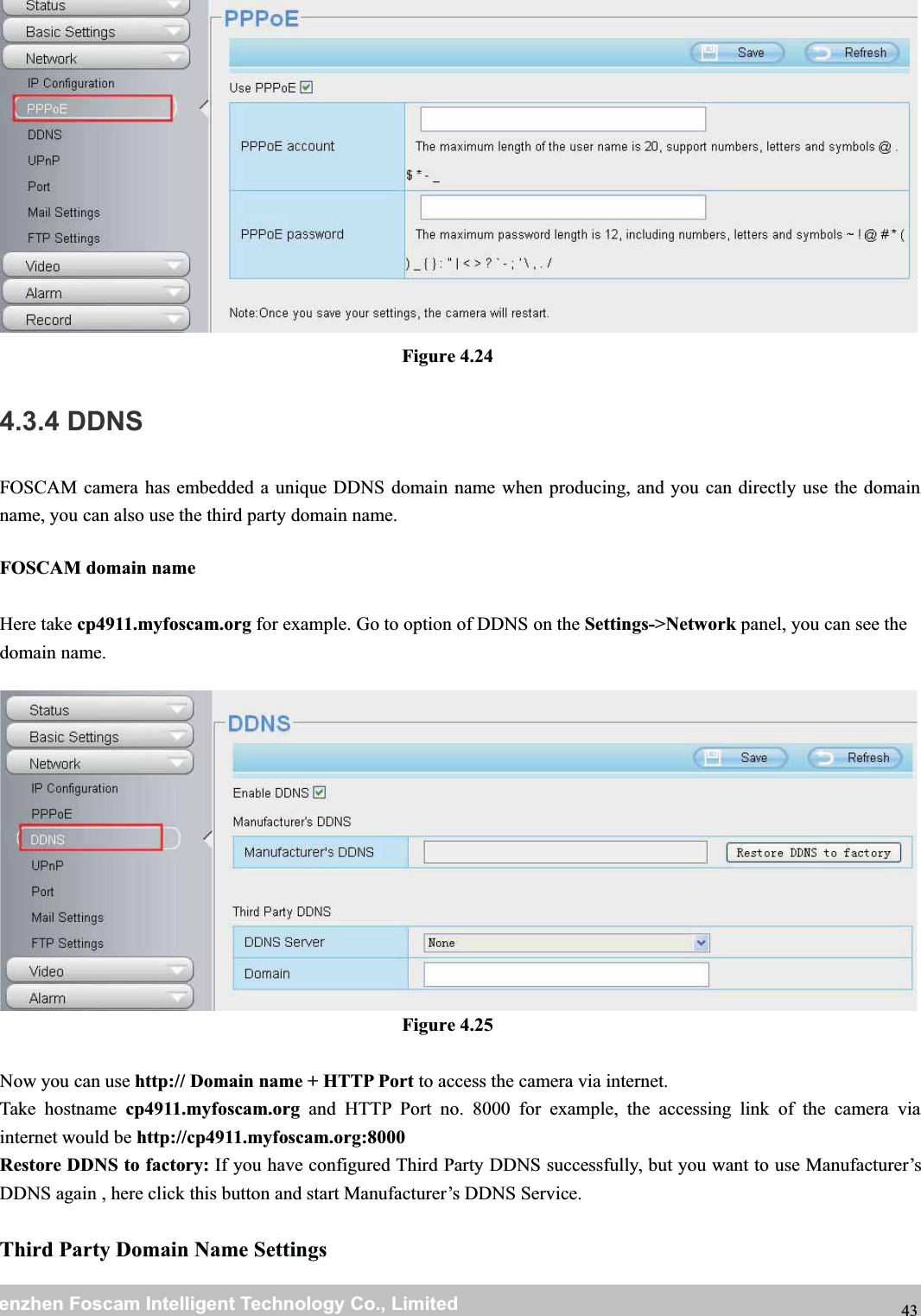 wwwwww.foscam.co.foscam.commShenzhenShenzhen FoscamFoscam IntelligentIntelligent TechnologyTechnology Co.,Co., LimitedLimitedTel:Tel: 8686 755755 26742674 56685668 Fax:Fax: 8686 755755 26742674 51685168 43Figure 4.244.3.4 DDNSFOSCAM camera has embedded a unique DDNS domain name when producing, and you can directly use the domainname, you can also use the third party domain name.FOSCAM domain nameHere take cp4911.myfoscam.org for example. Go to option of DDNS on the Settings->Network panel, you can see thedomain name.Figure 4.25Now you can use http:// Domain name + HTTP Port to access the camera via internet.Take hostname cp4911.myfoscam.org and HTTP Port no. 8000 for example, the accessing link of the camera viainternet would be http://cp4911.myfoscam.org:8000Restore DDNS to factory: If you have configured Third Party DDNS successfully, but you want to use Manufacturer&rsquo;sDDNS again , here click this button and start Manufacturer&rsquo;s DDNS Service.Third Party Domain Name Settings