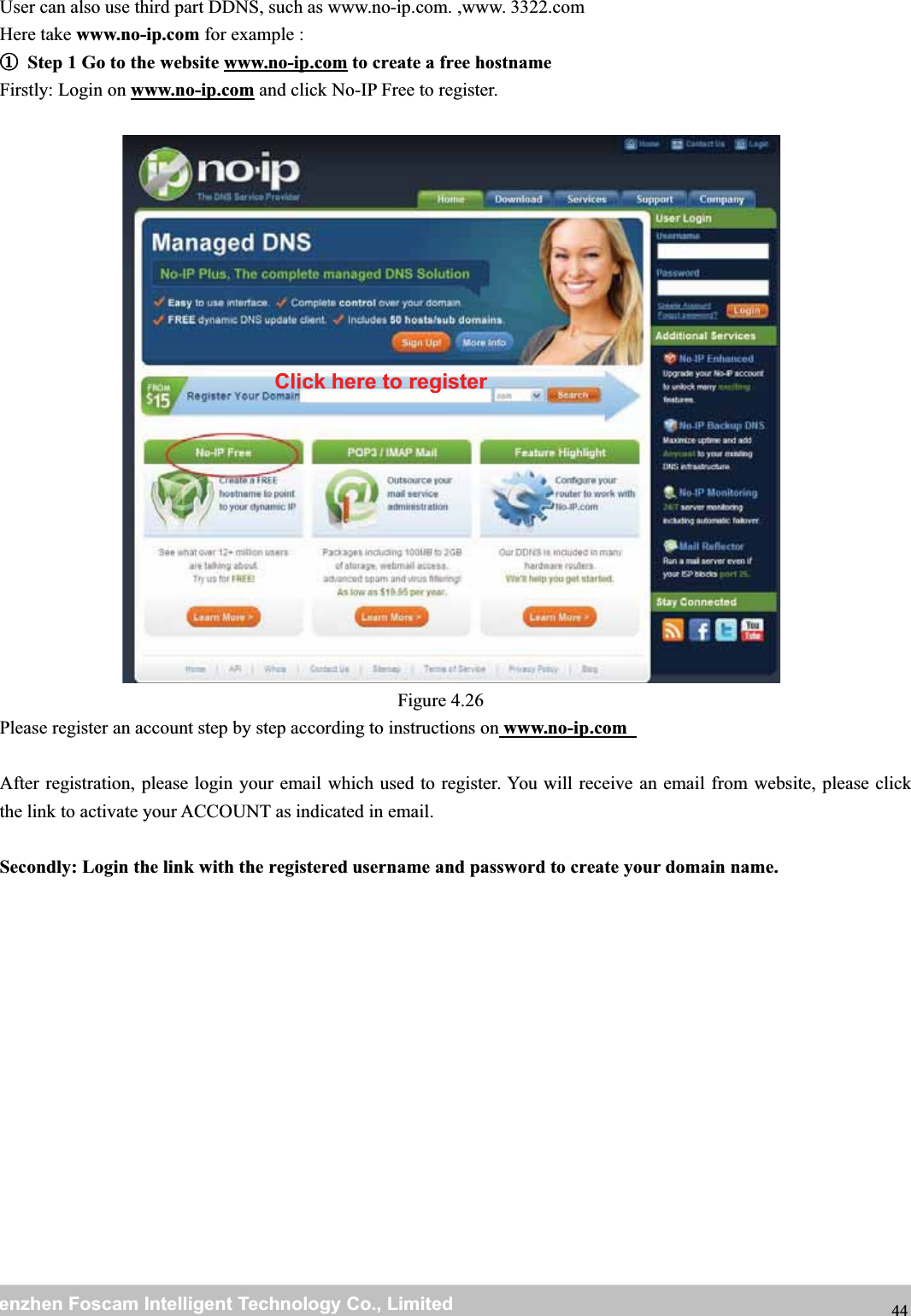 wwwwww.foscam.co.foscam.commShenzhenShenzhen FoscamFoscam IntelligentIntelligent TechnologyTechnology Co.,Co., LimitedLimitedTel:Tel: 8686 755755 26742674 56685668 Fax:Fax: 8686 755755 26742674 51685168 44User can also use third part DDNS, such as www.no-ip.com. ,www. 3322.comHere take www.no-ip.com for example :①①Step 1 Go to the website www.no-ip.com to create a free hostnameFirstly: Login on www.no-ip.com and click No-IP Free to register.Figure 4.26Please register an account step by step according to instructions on www.no-ip.comAfter registration, please login your email which used to register. You will receive an email from website, please clickthe link to activate your ACCOUNT as indicated in email.Secondly: Login the link with the registered username and password to create your domain name.Click here to register