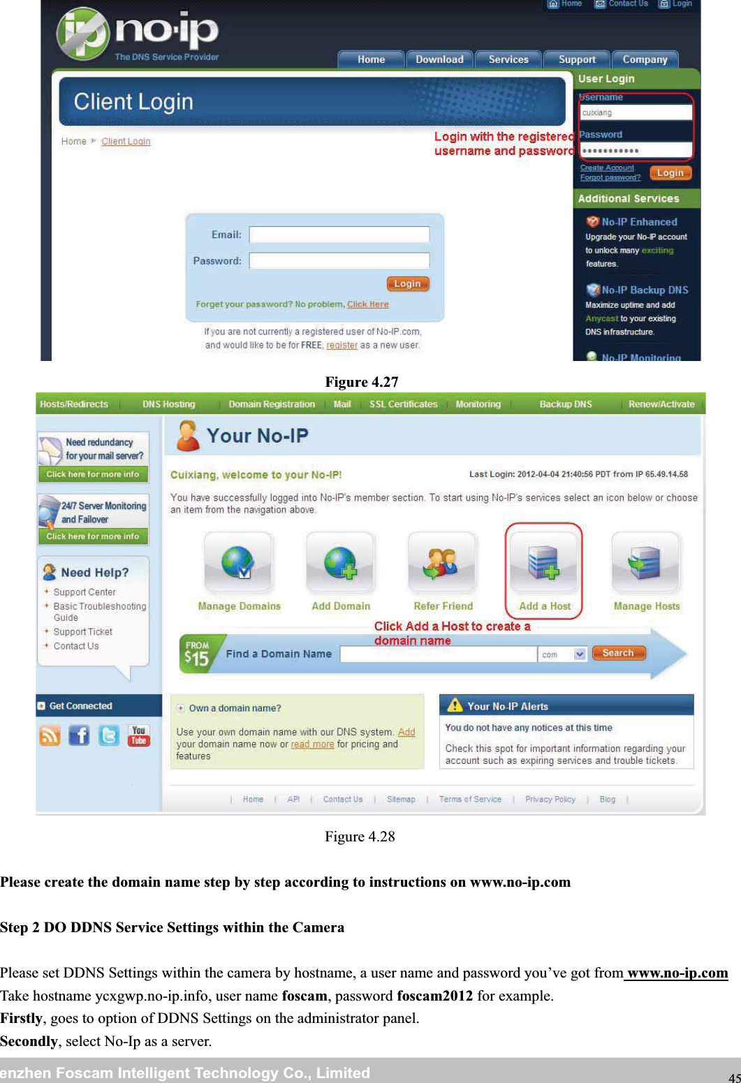 wwwwww.foscam.co.foscam.commShenzhenShenzhen FoscamFoscam IntelligentIntelligent TechnologyTechnology Co.,Co., LimitedLimitedTel:Tel: 8686 755755 26742674 56685668 Fax:Fax: 8686 755755 26742674 51685168 45Figure 4.27Figure 4.28Please create the domain name step by step according to instructions on www.no-ip.comStep 2 DO DDNS Service Settings within the CameraPlease set DDNS Settings within the camera by hostname, a user name and password you&rsquo;ve got from www.no-ip.comTake hostname ycxgwp.no-ip.info, user name foscam, password foscam2012 for example.Firstly, goes to option of DDNS Settings on the administrator panel.Secondly, select No-Ip as a server.