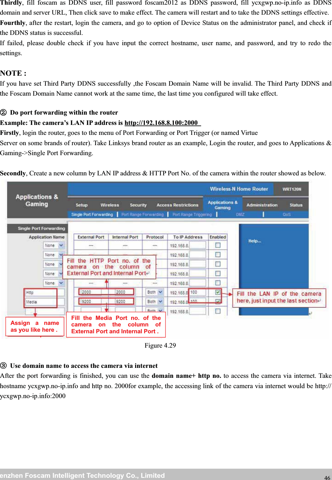 wwwwww.foscam.co.foscam.commShenzhenShenzhen FoscamFoscam IntelligentIntelligent TechnologyTechnology Co.,Co., LimitedLimitedTel:Tel: 8686 755755 26742674 56685668 Fax:Fax: 8686 755755 26742674 51685168 46Thirdly, fill foscam as DDNS user, fill password foscam2012 as DDNS password, fill ycxgwp.no-ip.info as DDNSdomain and server URL, Then click save to make effect. The camera will restart and to take the DDNS settings effective.Fourthly, after the restart, login the camera, and go to option of Device Status on the administrator panel, and check ifthe DDNS status is successful.If failed, please double check if you have input the correct hostname, user name, and password, and try to redo thesettings.NOTE :If you have set Third Party DDNS successfully ,the Foscam Domain Name will be invalid. The Third Party DDNS andthe Foscam Domain Name cannot work at the same time, the last time you configured will take effect.②②Do port forwarding within the routerExample: The camera&rsquo;s LAN IP address is http://192.168.8.100:2000Firstly, login the router, goes to the menu of Port Forwarding or Port Trigger (or named VirtueServer on some brands of router). Take Linksys brand router as an example, Login the router, and goes to Applications &amp;Gaming->Single Port Forwarding.Secondly, Create a new column by LAN IP address &amp; HTTP Port No. of the camera within the router showed as below.Figure 4.29③Use domain name to access the camera via internetAfter the port forwarding is finished, you can use the domain name+ http no. to access the camera via internet. Takehostname ycxgwp.no-ip.info and http no. 2000for example, the accessing link of the camera via internet would be http://ycxgwp.no-ip.info:2000Assign a nameas you like here .Fill the Media Port no. of thecamera on the column ofExternal Port and Internal Port .