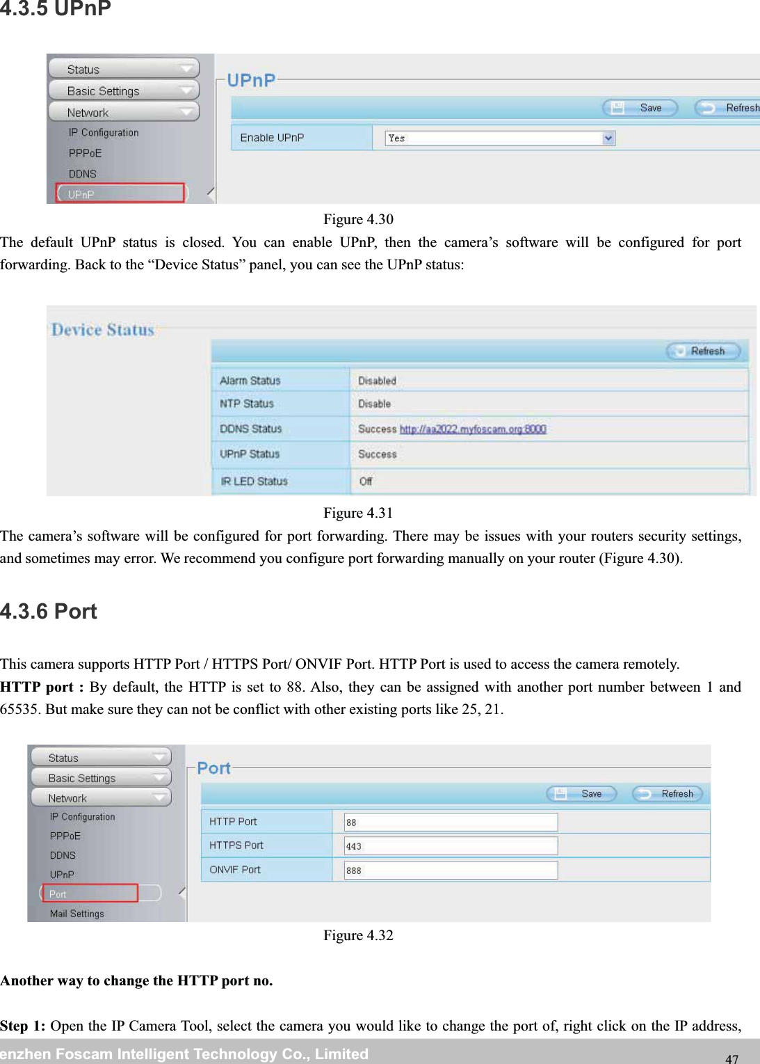 wwwwww.foscam.co.foscam.commShenzhenShenzhen FoscamFoscam IntelligentIntelligent TechnologyTechnology Co.,Co., LimitedLimitedTel:Tel: 8686 755755 26742674 56685668 Fax:Fax: 8686 755755 26742674 51685168 474.3.5 UPnPFigure 4.30The default UPnP status is closed. You can enable UPnP, then the camera&rsquo;s software will be configured for portforwarding. Back to the &ldquo;Device Status&rdquo; panel, you can see the UPnP status:Figure 4.31The camera&rsquo;s software will be configured for port forwarding. There may be issues with your routers security settings,and sometimes may error. We recommend you configure port forwarding manually on your router (Figure 4.30).4.3.6 PortThis camera supports HTTP Port / HTTPS Port/ ONVIF Port. HTTP Port is used to access the camera remotely.HTTP port : By default, the HTTP is set to 88. Also, they can be assigned with another port number between 1 and65535. But make sure they can not be conflict with other existing ports like 25, 21.Figure 4.32Another way to change the HTTP port no.Step 1: Open the IP Camera Tool, select the camera you would like to change the port of, right click on the IP address,