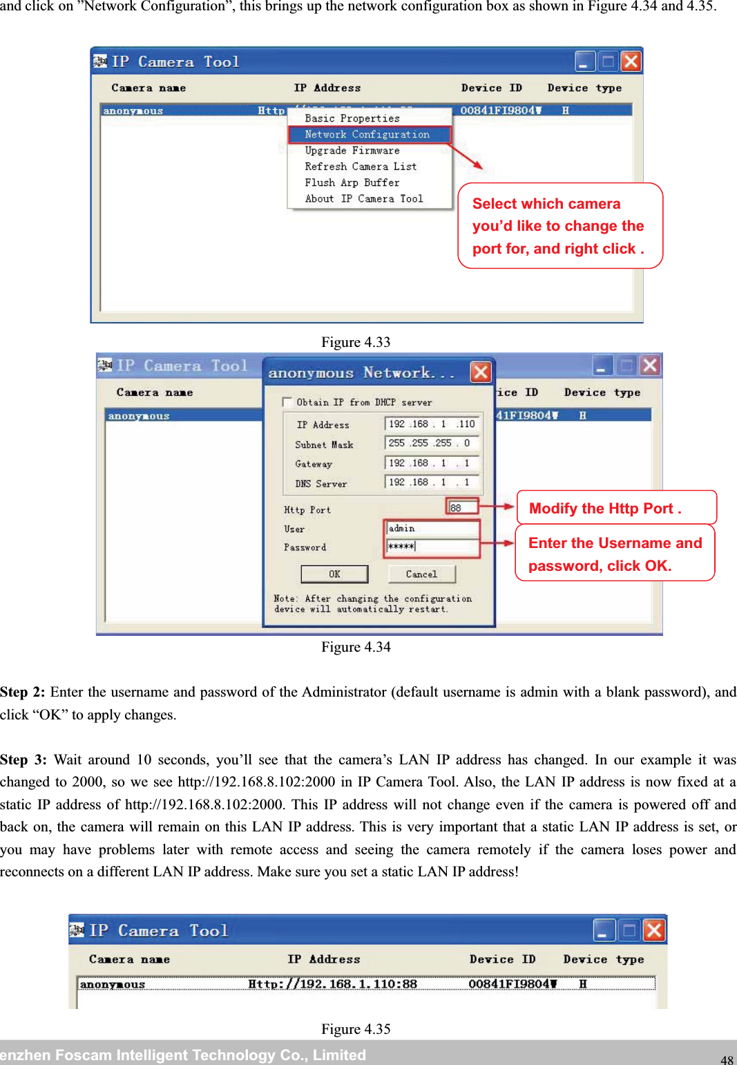 wwwwww.foscam.co.foscam.commShenzhenShenzhen FoscamFoscam IntelligentIntelligent TechnologyTechnology Co.,Co., LimitedLimitedTel:Tel: 8686 755755 26742674 56685668 Fax:Fax: 8686 755755 26742674 51685168 48and click on &rdquo;Network Configuration&rdquo;, this brings up the network configuration box as shown in Figure 4.34 and 4.35.Figure 4.33Figure 4.34Step 2: Enter the username and password of the Administrator (default username is admin with a blank password), andclick &ldquo;OK&rdquo; to apply changes.Step 3: Wait around 10 seconds, you&rsquo;ll see that the camera&rsquo;s LAN IP address has changed. In our example it waschanged to 2000, so we see http://192.168.8.102:2000 in IP Camera Tool. Also, the LAN IP address is now fixed at astatic IP address of http://192.168.8.102:2000. This IP address will not change even if the camera is powered off andback on, the camera will remain on this LAN IP address. This is very important that a static LAN IP address is set, oryou may have problems later with remote access and seeing the camera remotely if the camera loses power andreconnects on a different LAN IP address. Make sure you set a static LAN IP address!Figure 4.35Select which camerayou&rsquo;d like to change theport for, and right click .Modify the Http Port .Enter the Username andpassword,click OK.