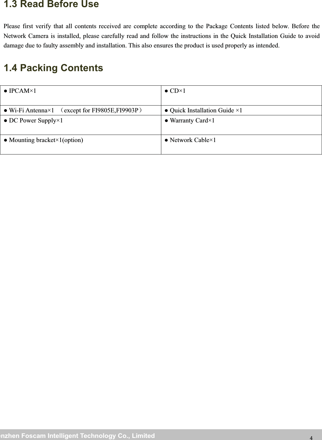 wwwwww.foscam.co.foscam.commShenzhenShenzhen FoscamFoscam IntelligentIntelligent TechnologyTechnology Co.,Co., LimitedLimitedTel:Tel: 8686 755755 26742674 56685668 Fax:Fax: 8686 755755 26742674 51685168 41.3 Read Before UsePlease first verify that all contents received are complete according to the Package Contents listed below. Before theNetwork Camera is installed, please carefully read and follow the instructions in the Quick Installation Guide to avoiddamage due to faulty assembly and installation. This also ensures the product is used properly as intended.1.4 Packing Contents●IPCAM&times;1 ●CD&times;1● Wi-Fi Antenna&times;1 （except for FI9805E,FI9903P）● Quick Installation Guide &times;1● DC Power Supply&times;1 ● Warranty Card&times;1● Mounting bracket&times;1(option) ● Network Cable&times;1