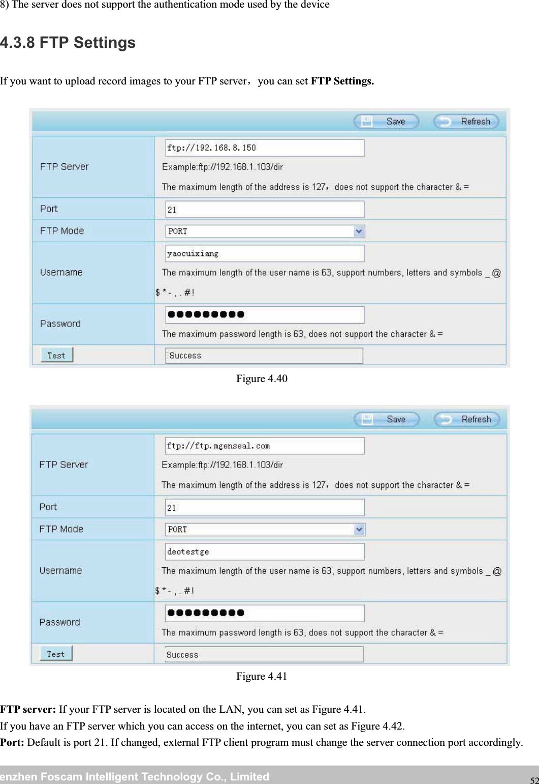 wwwwww.foscam.co.foscam.commShenzhenShenzhen FoscamFoscam IntelligentIntelligent TechnologyTechnology Co.,Co., LimitedLimitedTel:Tel: 8686 755755 26742674 56685668 Fax:Fax: 8686 755755 26742674 51685168 528) The server does not support the authentication mode used by the device4.3.8 FTP SettingsIf you want to upload record images to your FTP server，you can set FTP Settings.Figure 4.40Figure 4.41FTP server: If your FTP server is located on the LAN, you can set as Figure 4.41.If you have an FTP server which you can access on the internet, you can set as Figure 4.42.Port: Default is port 21. If changed, external FTP client program must change the server connection port accordingly.