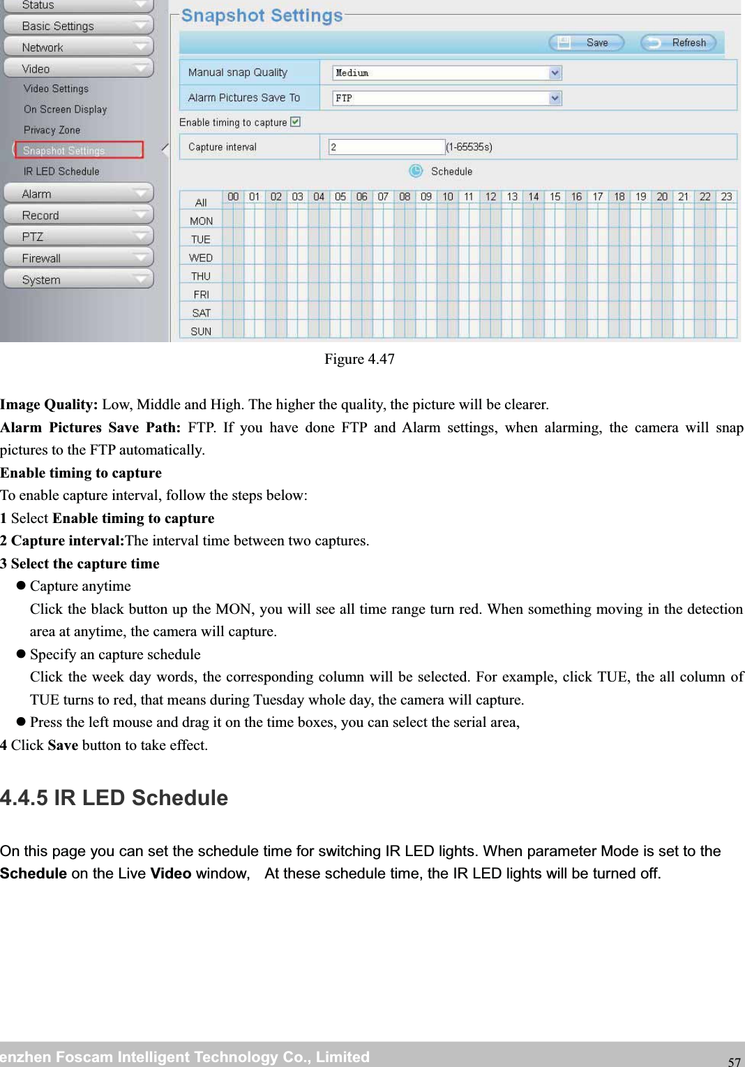 wwwwww.foscam.co.foscam.commShenzhenShenzhen FoscamFoscam IntelligentIntelligent TechnologyTechnology Co.,Co., LimitedLimitedTel:Tel: 8686 755755 26742674 56685668 Fax:Fax: 8686 755755 26742674 51685168 57Figure 4.47Image Quality: Low, Middle and High. The higher the quality, the picture will be clearer.Alarm Pictures Save Path: FTP. If you have done FTP and Alarm settings, when alarming, the camera will snappictures to the FTP automatically.Enable timing to captureTo enable capture interval, follow the steps below:1Select Enable timing to capture2 Capture interval:The interval time between two captures.3 Select the capture timeCapture anytimeClick the black button up the MON, you will see all time range turn red. When something moving in the detectionarea at anytime, the camera will capture.Specify an capture scheduleClick the week day words, the corresponding column will be selected. For example, click TUE, the all column ofTUE turns to red, that means during Tuesday whole day, the camera will capture.Press the left mouse and drag it on the time boxes, you can select the serial area,4Click Save button to take effect.4.4.5 IR LED ScheduleOn this page you can set the schedule time for switching IR LED lights. When parameter Mode is set to theSchedule on the Live Video window, At these schedule time, the IR LED lights will be turned off.