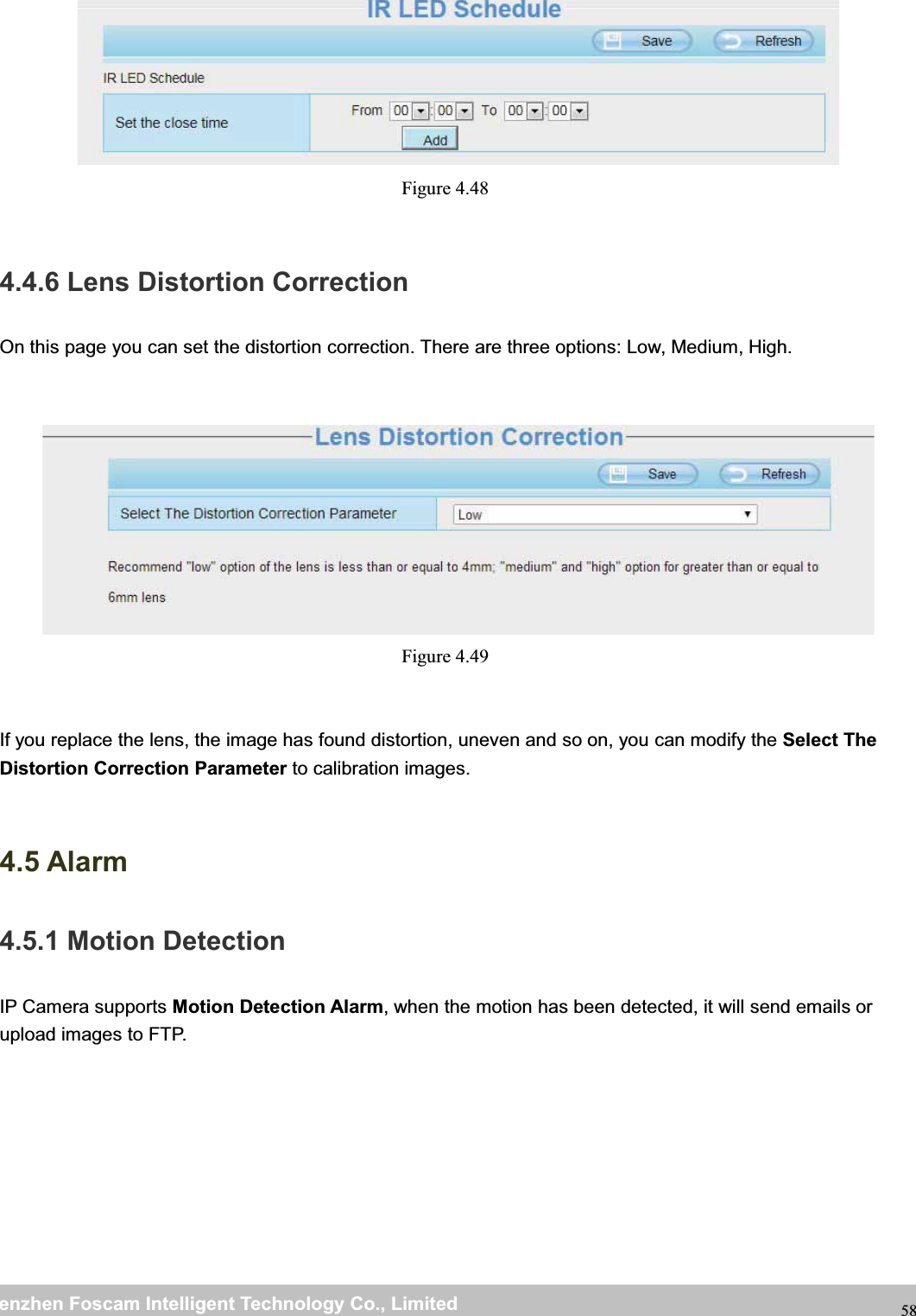 wwwwww.foscam.co.foscam.commShenzhenShenzhen FoscamFoscam IntelligentIntelligent TechnologyTechnology Co.,Co., LimitedLimitedTel:Tel: 8686 755755 26742674 56685668 Fax:Fax: 8686 755755 26742674 51685168 58Figure 4.484.4.6 Lens Distortion CorrectionOn this page you can set the distortion correction. There are three options: Low, Medium, High.Figure 4.49If you replace the lens, the image has found distortion, uneven and so on, you can modify the Select TheDistortion Correction Parameter to calibration images.4.5 Alarm4.5.1 Motion DetectionIP Camera supports Motion Detection Alarm, when the motion has been detected, it will send emails orupload images to FTP.