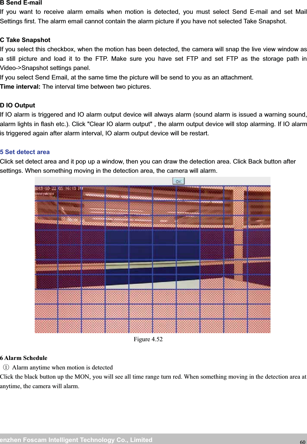 wwwwww.foscam.co.foscam.commShenzhenShenzhen FoscamFoscam IntelligentIntelligent TechnologyTechnology Co.,Co., LimitedLimitedTel:Tel: 8686 755755 26742674 56685668 Fax:Fax: 8686 755755 26742674 51685168 60B Send E-mailIf you want to receive alarm emails when motion is detected, you must select Send E-mail and set MailSettings first. The alarm email cannot contain the alarm picture if you have not selected Take Snapshot.C Take SnapshotIf you select this checkbox, when the motion has been detected, the camera will snap the live view window asa still picture and load it to the FTP. Make sure you have set FTP and set FTP as the storage path inVideo->Snapshot settings panel.If you select Send Email, at the same time the picture will be send to you as an attachment.Time interval: The interval time between two pictures.D IO OutputIf IO alarm is triggered and IO alarm output device will always alarm (sound alarm is issued a warning sound,alarm lights in flash etc.). Click "Clear IO alarm output" , the alarm output device will stop alarming. If IO alarmis triggered again after alarm interval, IO alarm output device will be restart.5 Set detect areaClick set detect area and it pop up a window, then you can draw the detection area. Click Back button aftersettings. When something moving in the detection area, the camera will alarm.Figure 4.526 Alarm Schedule①Alarm anytime when motion is detectedClick the black button up the MON, you will see all time range turn red. When something moving in the detection area atanytime, the camera will alarm.