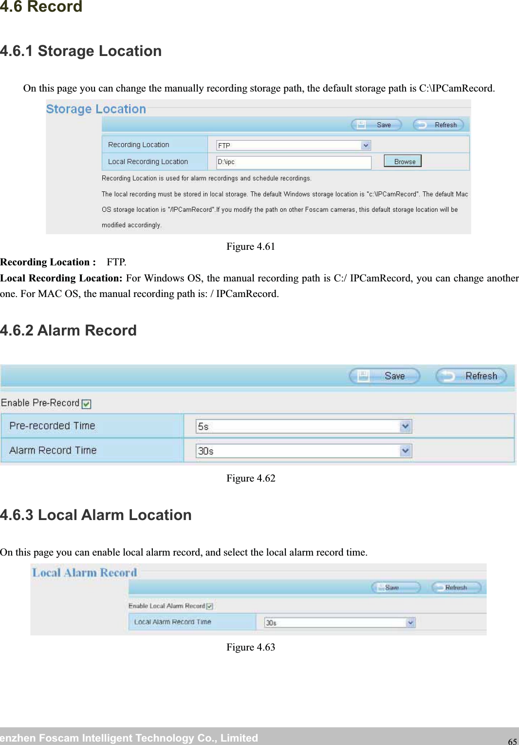 wwwwww.foscam.co.foscam.commShenzhenShenzhen FoscamFoscam IntelligentIntelligent TechnologyTechnology Co.,Co., LimitedLimitedTel:Tel: 8686 755755 26742674 56685668 Fax:Fax: 8686 755755 26742674 51685168 654.6 Record4.6.1 Storage LocationOn this page you can change the manually recording storage path, the default storage path is C:\IPCamRecord.Figure 4.61Recording Location : FTP.Local Recording Location: For Windows OS, the manual recording path is C:/ IPCamRecord, you can change anotherone. For MAC OS, the manual recording path is: / IPCamRecord.4.6.2 Alarm RecordFigure 4.624.6.3 Local Alarm LocationOn this page you can enable local alarm record, and select the local alarm record time.Figure 4.63