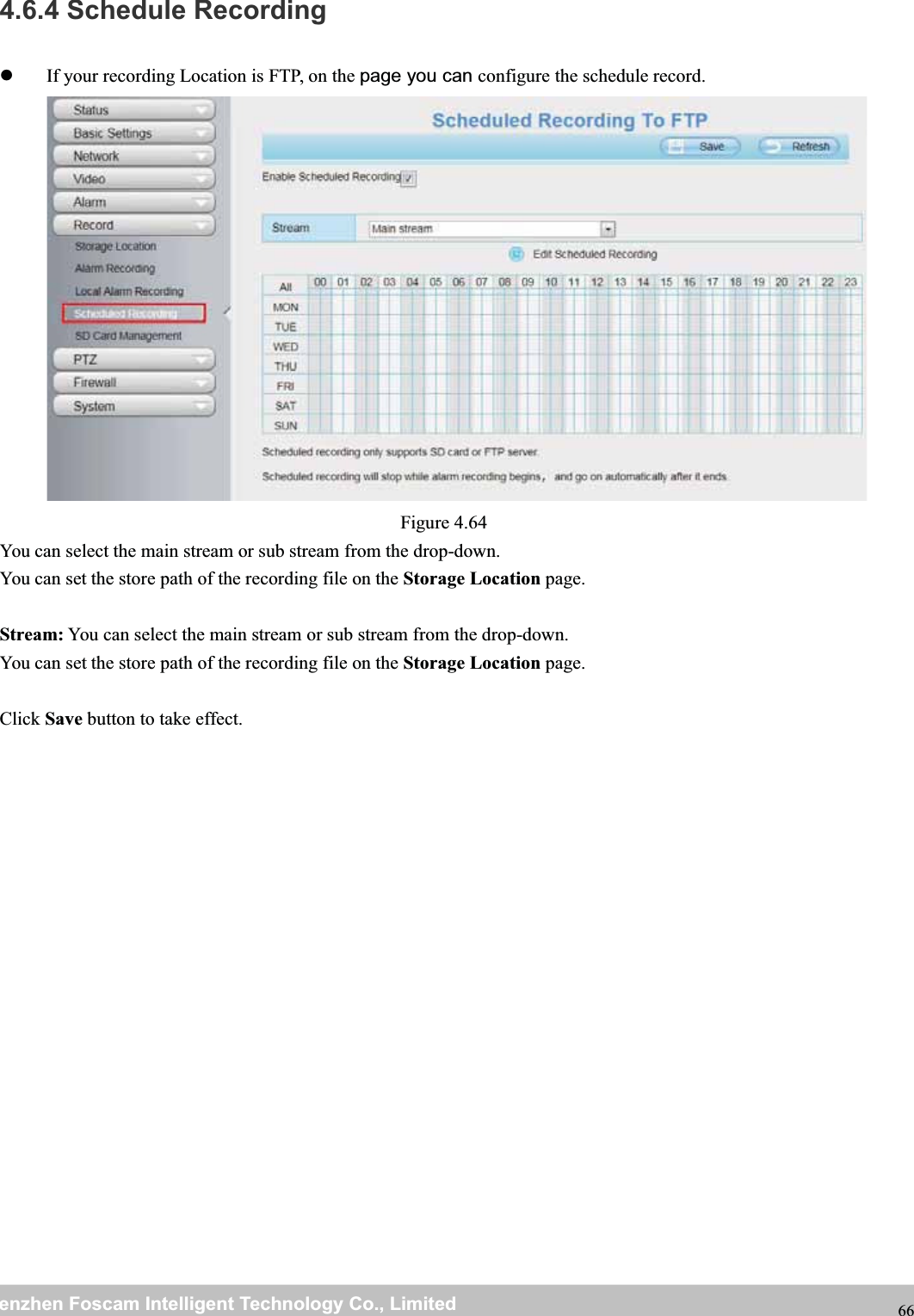 wwwwww.foscam.co.foscam.commShenzhenShenzhen FoscamFoscam IntelligentIntelligent TechnologyTechnology Co.,Co., LimitedLimitedTel:Tel: 8686 755755 26742674 56685668 Fax:Fax: 8686 755755 26742674 51685168 664.6.4 Schedule RecordingIf your recording Location is FTP, on the page you can configure the schedule record.Figure 4.64You can select the main stream or sub stream from the drop-down.You can set the store path of the recording file on the Storage Location page.Stream: You can select the main stream or sub stream from the drop-down.You can set the store path of the recording file on the Storage Location page.Click Save button to take effect.