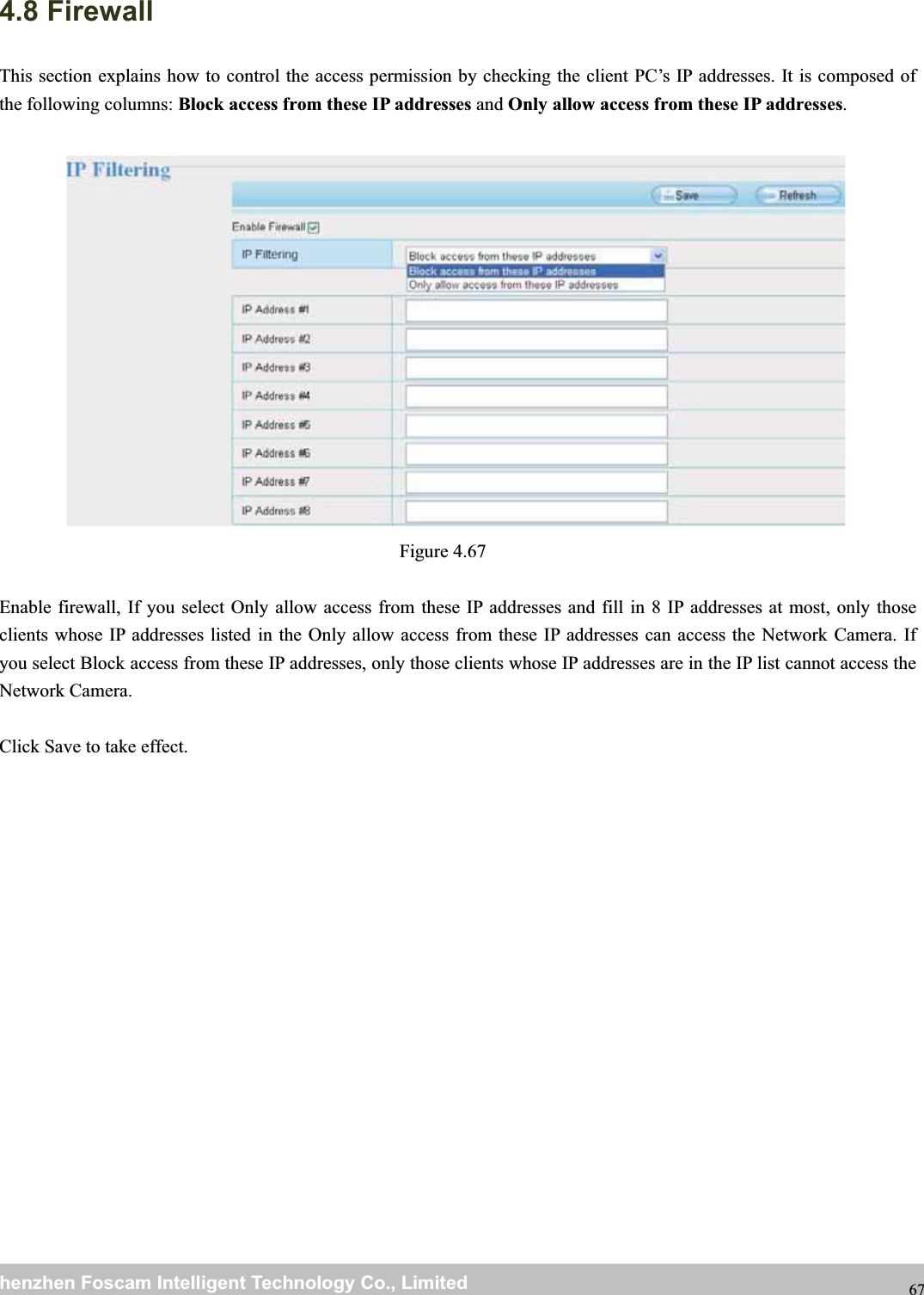 wwwwww.foscam.co.foscam.commShenzhenShenzhen FoscamFoscam IntelligentIntelligent TechnologyTechnology Co.,Co., LimitedLimitedTel:Tel: 8686 755755 26742674 56685668 Fax:Fax: 8686 755755 26742674 51685168 674.8 FirewallThis section explains how to control the access permission by checking the client PC&rsquo;s IP addresses. It is composed ofthe following columns: Block access from these IP addresses and Only allow access from these IP addresses.Figure 4.67Enable firewall, If you select Only allow access from these IP addresses and fill in 8 IP addresses at most, only thoseclients whose IP addresses listed in the Only allow access from these IP addresses can access the Network Camera. Ifyou select Block access from these IP addresses, only those clients whose IP addresses are in the IP list cannot access theNetwork Camera.Click Save to take effect.