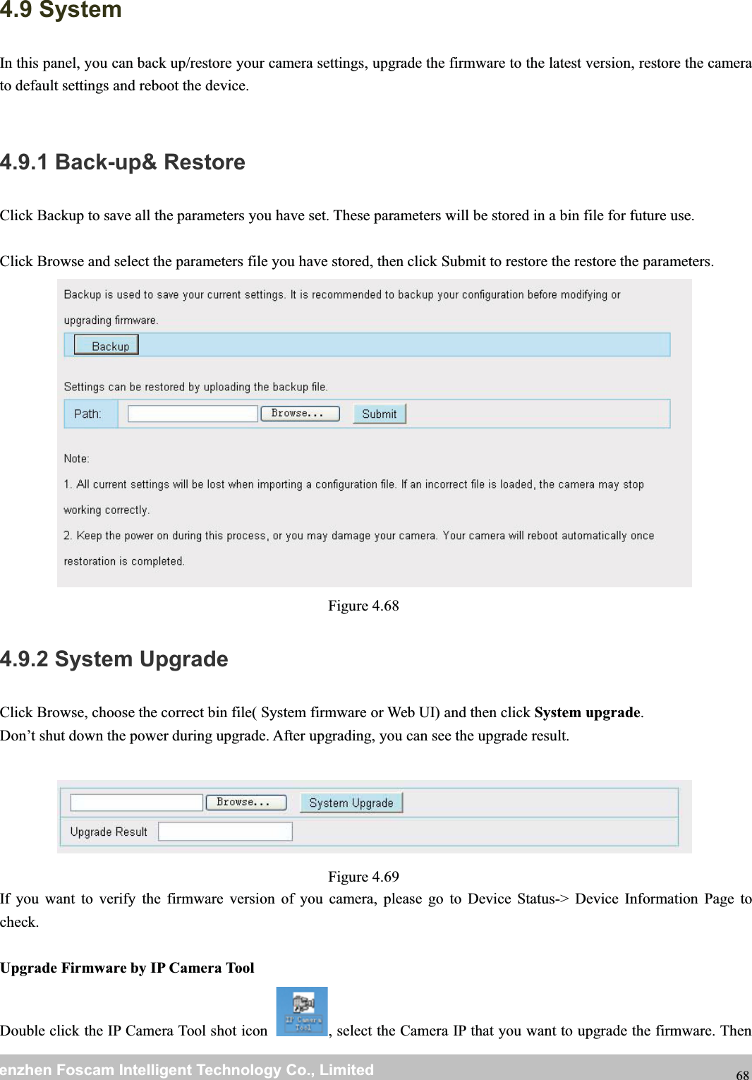 wwwwww.foscam.co.foscam.commShenzhenShenzhen FoscamFoscam IntelligentIntelligent TechnologyTechnology Co.,Co., LimitedLimitedTel:Tel: 8686 755755 26742674 56685668 Fax:Fax: 8686 755755 26742674 51685168 684.9 SystemIn this panel, you can back up/restore your camera settings, upgrade the firmware to the latest version, restore the camerato default settings and reboot the device.4.9.1 Back-up&amp; RestoreClick Backup to save all the parameters you have set. These parameters will be stored in a bin file for future use.Click Browse and select the parameters file you have stored, then click Submit to restore the restore the parameters.Figure 4.684.9.2 System UpgradeClick Browse, choose the correct bin file( System firmware or Web UI) and then click System upgrade.Don&rsquo;t shut down the power during upgrade. After upgrading, you can see the upgrade result.Figure 4.69If you want to verify the firmware version of you camera, please go to Device Status-> Device Information Page tocheck.Upgrade Firmware by IP Camera ToolDouble click the IP Camera Tool shot icon , select the Camera IP that you want to upgrade the firmware. Then