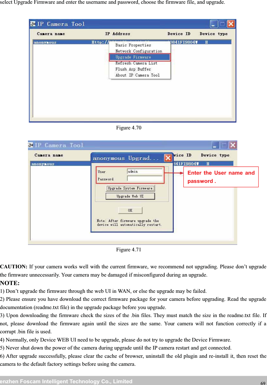 wwwwww.foscam.co.foscam.commShenzhenShenzhen FoscamFoscam IntelligentIntelligent TechnologyTechnology Co.,Co., LimitedLimitedTel:Tel: 8686 755755 26742674 56685668 Fax:Fax: 8686 755755 26742674 51685168 69select Upgrade Firmware and enter the username and password, choose the firmware file, and upgrade.Figure 4.70Figure 4.71CAUTION: If your camera works well with the current firmware, we recommend not upgrading. Please don&rsquo;t upgradethe firmware unnecessarily. Your camera may be damaged if misconfigured during an upgrade.NOTE:1) Don&rsquo;t upgrade the firmware through the web UI in WAN, or else the upgrade may be failed.2) Please ensure you have download the correct firmware package for your camera before upgrading. Read the upgradedocumentation (readme.txt file) in the upgrade package before you upgrade.3) Upon downloading the firmware check the sizes of the .bin files. They must match the size in the readme.txt file. Ifnot, please download the firmware again until the sizes are the same. Your camera will not function correctly if acorrupt .bin file is used.4) Normally, only Device WEB UI need to be upgrade, please do not try to upgrade the Device Firmware.5) Never shut down the power of the camera during upgrade until the IP camera restart and get connected.6) After upgrade successfully, please clear the cache of browser, uninstall the old plugin and re-install it, then reset thecamera to the default factory settings before using the camera.Enter the User name andpassword .