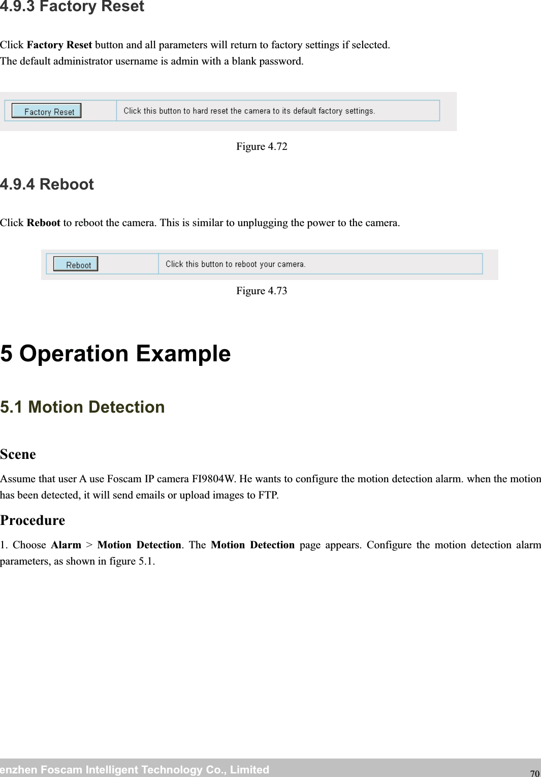 wwwwww.foscam.co.foscam.commShenzhenShenzhen FoscamFoscam IntelligentIntelligent TechnologyTechnology Co.,Co., LimitedLimitedTel:Tel: 8686 755755 26742674 56685668 Fax:Fax: 8686 755755 26742674 51685168 704.9.3 Factory ResetClick Factory Reset button and all parameters will return to factory settings if selected.The default administrator username is admin with a blank password.Figure 4.724.9.4 RebootClick Reboot to reboot the camera. This is similar to unplugging the power to the camera.Figure 4.735 Operation Example5.1 Motion DetectionSceneAssume that user A use Foscam IP camera FI9804W. He wants to configure the motion detection alarm. when the motionhas been detected, it will send emails or upload images to FTP.Procedure1. Choose Alarm >Motion Detection.TheMotion Detection page appears. Configure the motion detection alarmparameters, as shown in figure 5.1.
