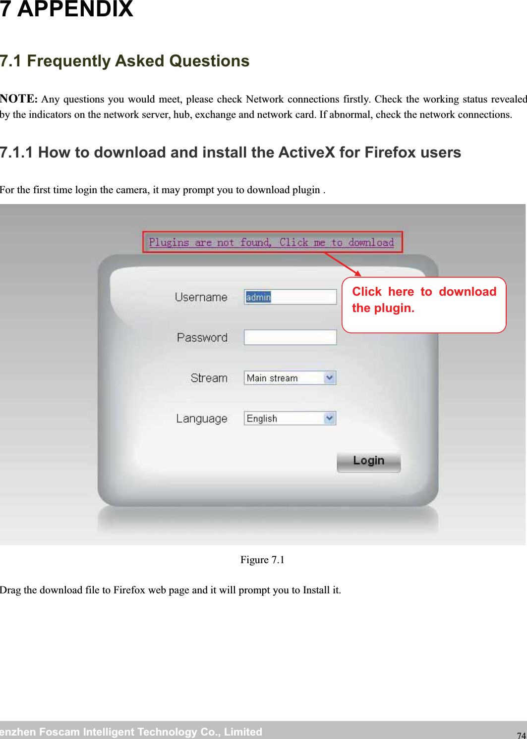 wwwwww.foscam.co.foscam.commShenzhenShenzhen FoscamFoscam IntelligentIntelligent TechnologyTechnology Co.,Co., LimitedLimitedTel:Tel: 8686 755755 26742674 56685668 Fax:Fax: 8686 755755 26742674 51685168 747 APPENDIX7.1 Frequently Asked QuestionsNOTE:Any questions you would meet, please check Network connections firstly. Check the working status revealedby the indicators on the network server, hub, exchange and network card. If abnormal, check the network connections.7.1.1 How to download and install the ActiveX for Firefox usersFor the first time login the camera, it may prompt you to download plugin .Figure 7.1Drag the download file to Firefox web page and it will prompt you to Install it.Click here to downloadthe plugin.