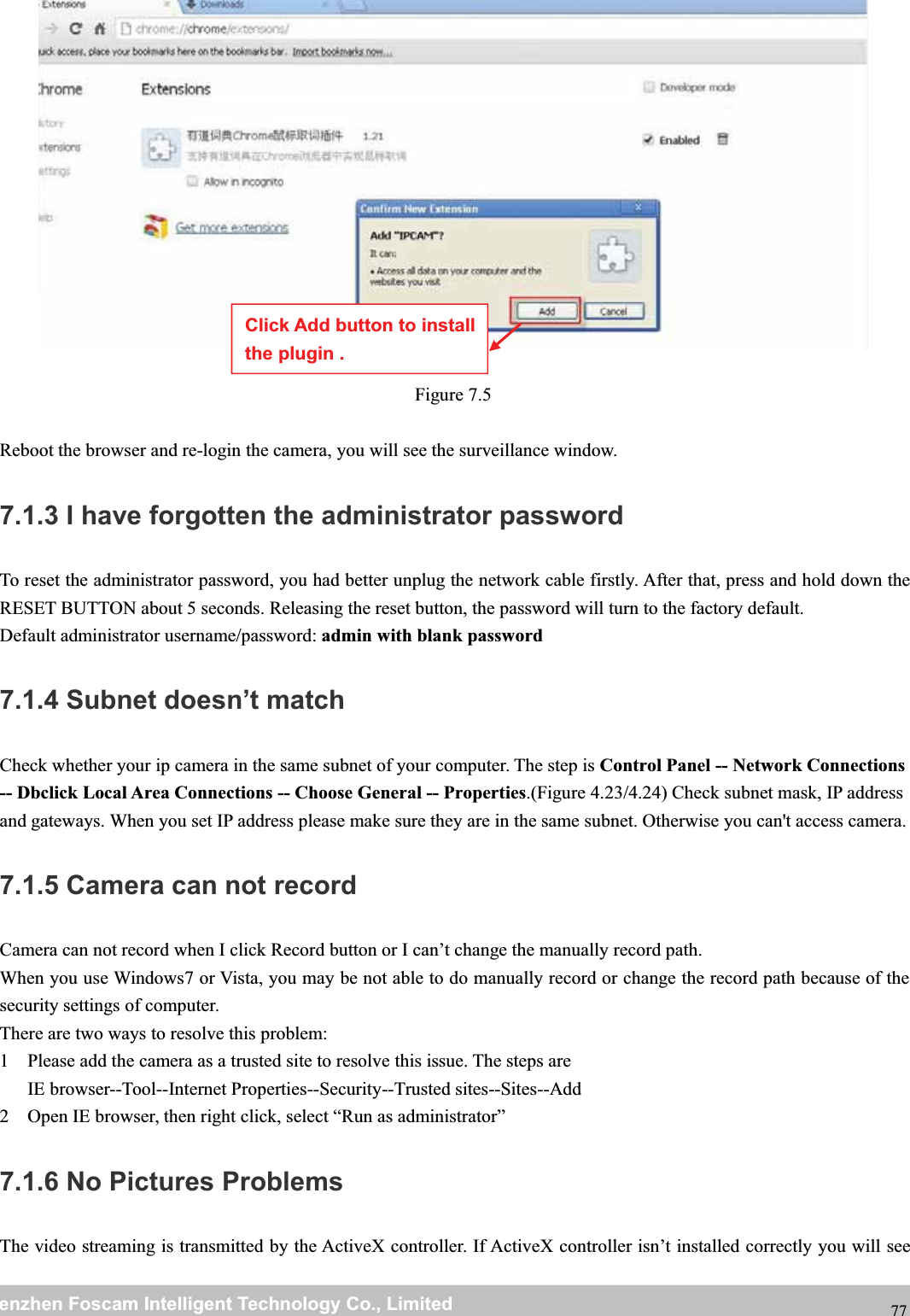 wwwwww.foscam.co.foscam.commShenzhenShenzhen FoscamFoscam IntelligentIntelligent TechnologyTechnology Co.,Co., LimitedLimitedTel:Tel: 8686 755755 26742674 56685668 Fax:Fax: 8686 755755 26742674 51685168 77Figure 7.5Reboot the browser and re-login the camera, you will see the surveillance window.7.1.3 I have forgotten the administrator passwordTo reset the administrator password, you had better unplug the network cable firstly. After that, press and hold down theRESET BUTTON about 5 seconds. Releasing the reset button, the password will turn to the factory default.Default administrator username/password: admin with blank password7.1.4 Subnet doesn&rsquo;t matchCheck whether your ip camera in the same subnet of your computer. The step is Control Panel -- Network Connections-- Dbclick Local Area Connections -- Choose General -- Properties.(Figure 4.23/4.24) Check subnet mask, IP addressand gateways. When you set IP address please make sure they are in the same subnet. Otherwise you can't access camera.7.1.5 Camera can not recordCamera can not record when I click Record button or I can&rsquo;t change the manually record path.When you use Windows7 or Vista, you may be not able to do manually record or change the record path because of thesecurity settings of computer.There are two ways to resolve this problem:1 Please add the camera as a trusted site to resolve this issue. The steps areIE browser--Tool--Internet Properties--Security--Trusted sites--Sites--Add2 Open IE browser, then right click, select &ldquo;Run as administrator&rdquo;7.1.6 No Pictures ProblemsThe video streaming is transmitted by the ActiveX controller. If ActiveX controller isn&rsquo;t installed correctly you will seeClick Add button to installthe plugin .