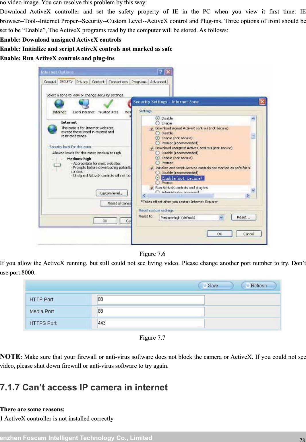 wwwwww.foscam.co.foscam.commShenzhenShenzhen FoscamFoscam IntelligentIntelligent TechnologyTechnology Co.,Co., LimitedLimitedTel:Tel: 8686 755755 26742674 56685668 Fax:Fax: 8686 755755 26742674 51685168 78no video image. You can resolve this problem by this way:Download ActiveX controller and set the safety property of IE in the PC when you view it first time: IEbrowser--Tool--Internet Proper--Security--Custom Level--ActiveX control and Plug-ins. Three options of front should beset to be &ldquo;Enable&rdquo;, The ActiveX programs read by the computer will be stored. As follows:Enable: Download unsigned ActiveX controlsEnable: Initialize and script ActiveX controls not marked as safeEnable: Run ActiveX controls and plug-insFigure 7.6If you allow the ActiveX running, but still could not see living video. Please change another port number to try. Don&rsquo;tuse port 8000.Figure 7.7NOTE:Make sure that your firewall or anti-virus software does not block the camera or ActiveX. If you could not seevideo, please shut down firewall or anti-virus software to try again.7.1.7 Can&rsquo;t access IP camera in internetThere are some reasons:1 ActiveX controller is not installed correctly