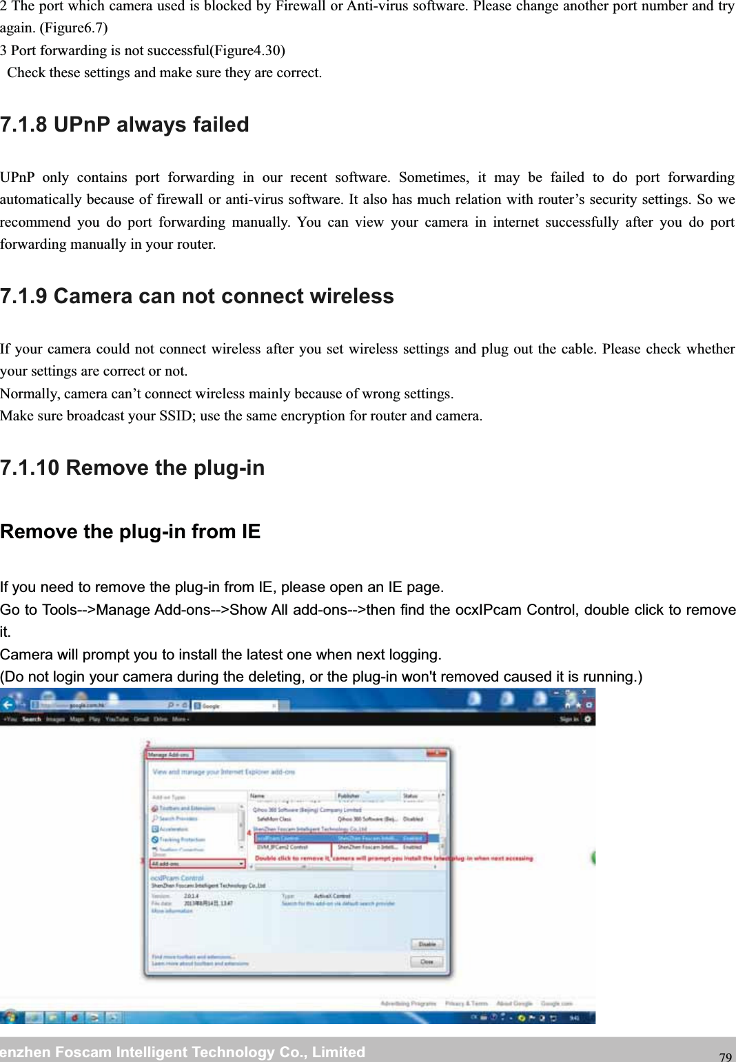 wwwwww.foscam.co.foscam.commShenzhenShenzhen FoscamFoscam IntelligentIntelligent TechnologyTechnology Co.,Co., LimitedLimitedTel:Tel: 8686 755755 26742674 56685668 Fax:Fax: 8686 755755 26742674 51685168 792 The port which camera used is blocked by Firewall or Anti-virus software. Please change another port number and tryagain. (Figure6.7)3 Port forwarding is not successful(Figure4.30)Check these settings and make sure they are correct.7.1.8 UPnP always failedUPnP only contains port forwarding in our recent software. Sometimes, it may be failed to do port forwardingautomatically because of firewall or anti-virus software. It also has much relation with router&rsquo;s security settings. So werecommend you do port forwarding manually. You can view your camera in internet successfully after you do portforwarding manually in your router.7.1.9 Camera can not connect wirelessIf your camera could not connect wireless after you set wireless settings and plug out the cable. Please check whetheryour settings are correct or not.Normally, camera can&rsquo;t connect wireless mainly because of wrong settings.Make sure broadcast your SSID; use the same encryption for router and camera.7.1.10 Remove the plug-inRemove the plug-in from IEIf you need to remove the plug-in from IE, please open an IE page.Go to Tools-->Manage Add-ons-->Show All add-ons-->then find the ocxIPcam Control, double click to removeit.Camera will prompt you to install the latest one when next logging.(Do not login your camera during the deleting, or the plug-in won't removed caused it is running.)
