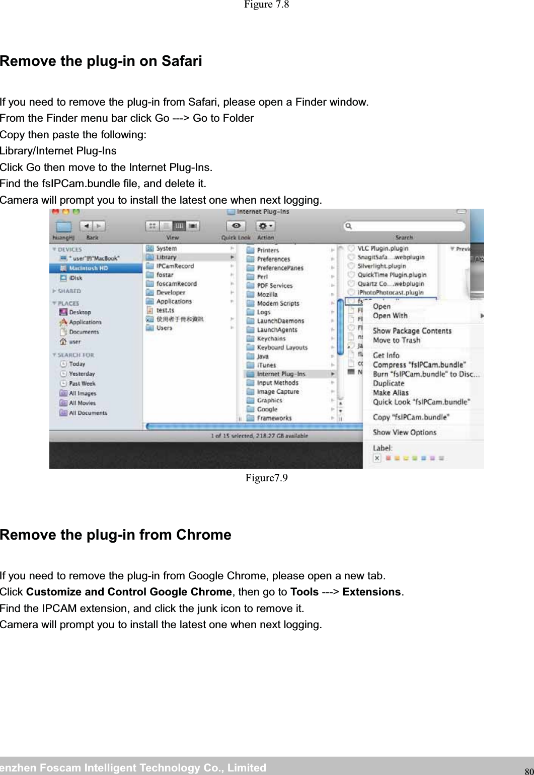 wwwwww.foscam.co.foscam.commShenzhenShenzhen FoscamFoscam IntelligentIntelligent TechnologyTechnology Co.,Co., LimitedLimitedTel:Tel: 8686 755755 26742674 56685668 Fax:Fax: 8686 755755 26742674 51685168 80Figure 7.8Remove the plug-in on SafariIf you need to remove the plug-in from Safari, please open a Finder window.From the Finder menu bar click Go ---> Go to FolderCopy then paste the following:Library/Internet Plug-InsClick Go then move to the Internet Plug-Ins.Find the fsIPCam.bundle file, and delete it.Camera will prompt you to install the latest one when next logging.Figure7.9Remove the plug-in from ChromeIf you need to remove the plug-in from Google Chrome, please open a new tab.Click Customize and Control Google Chrome,thengotoTools ---> Extensions.Find the IPCAM extension, and click the junk icon to remove it.Camera will prompt you to install the latest one when next logging.