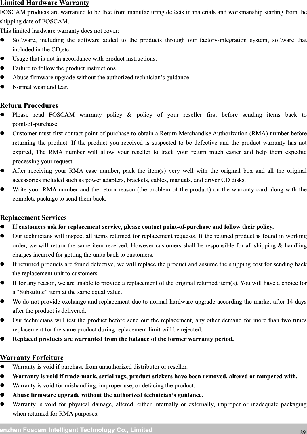 wwwwww.foscam.co.foscam.commShenzhenShenzhen FoscamFoscam IntelligentIntelligent TechnologyTechnology Co.,Co., LimitedLimitedTel:Tel: 8686 755755 26742674 56685668 Fax:Fax: 8686 755755 26742674 51685168 89Limited Hardware WarrantyFOSCAM products are warranted to be free from manufacturing defects in materials and workmanship starting from theshipping date of FOSCAM.This limited hardware warranty does not cover:Software, including the software added to the products through our factory-integration system, software thatincluded in the CD,etc.Usage that is not in accordance with product instructions.Failure to follow the product instructions.Abuse firmware upgrade without the authorized technician&rsquo;s guidance.Normal wear and tear.Return ProceduresPlease read FOSCAM warranty policy &amp; policy of your reseller first before sending items back topoint-of-purchase.Customer must first contact point-of-purchase to obtain a Return Merchandise Authorization (RMA) number beforereturning the product. If the product you received is suspected to be defective and the product warranty has notexpired, The RMA number will allow your reseller to track your return much easier and help them expediteprocessing your request.After receiving your RMA case number, pack the item(s) very well with the original box and all the originalaccessories included such as power adapters, brackets, cables, manuals, and driver CD disks.Write your RMA number and the return reason (the problem of the product) on the warranty card along with thecomplete package to send them back.Replacement ServicesIf customers ask for replacement service, please contact point-of-purchase and follow their policy.Our technicians will inspect all items returned for replacement requests. If the retuned product is found in workingorder, we will return the same item received. However customers shall be responsible for all shipping &amp; handlingcharges incurred for getting the units back to customers.If returned products are found defective, we will replace the product and assume the shipping cost for sending backthe replacement unit to customers.If for any reason, we are unable to provide a replacement of the original returned item(s). You will have a choice fora &ldquo;Substitute&rdquo; item at the same equal value.We do not provide exchange and replacement due to normal hardware upgrade according the market after 14 daysafter the product is delivered.Our technicians will test the product before send out the replacement, any other demand for more than two timesreplacement for the same product during replacement limit will be rejected.Replaced products are warranted from the balance of the former warranty period.Warranty ForfeitureWarranty is void if purchase from unauthorized distributor or reseller.Warranty is void if trade-mark, serial tags, product stickers have been removed, altered or tampered with.Warranty is void for mishandling, improper use, or defacing the product.Abuse firmware upgrade without the authorized technician&rsquo;s guidance.Warranty is void for physical damage, altered, either internally or externally, improper or inadequate packagingwhen returned for RMA purposes.