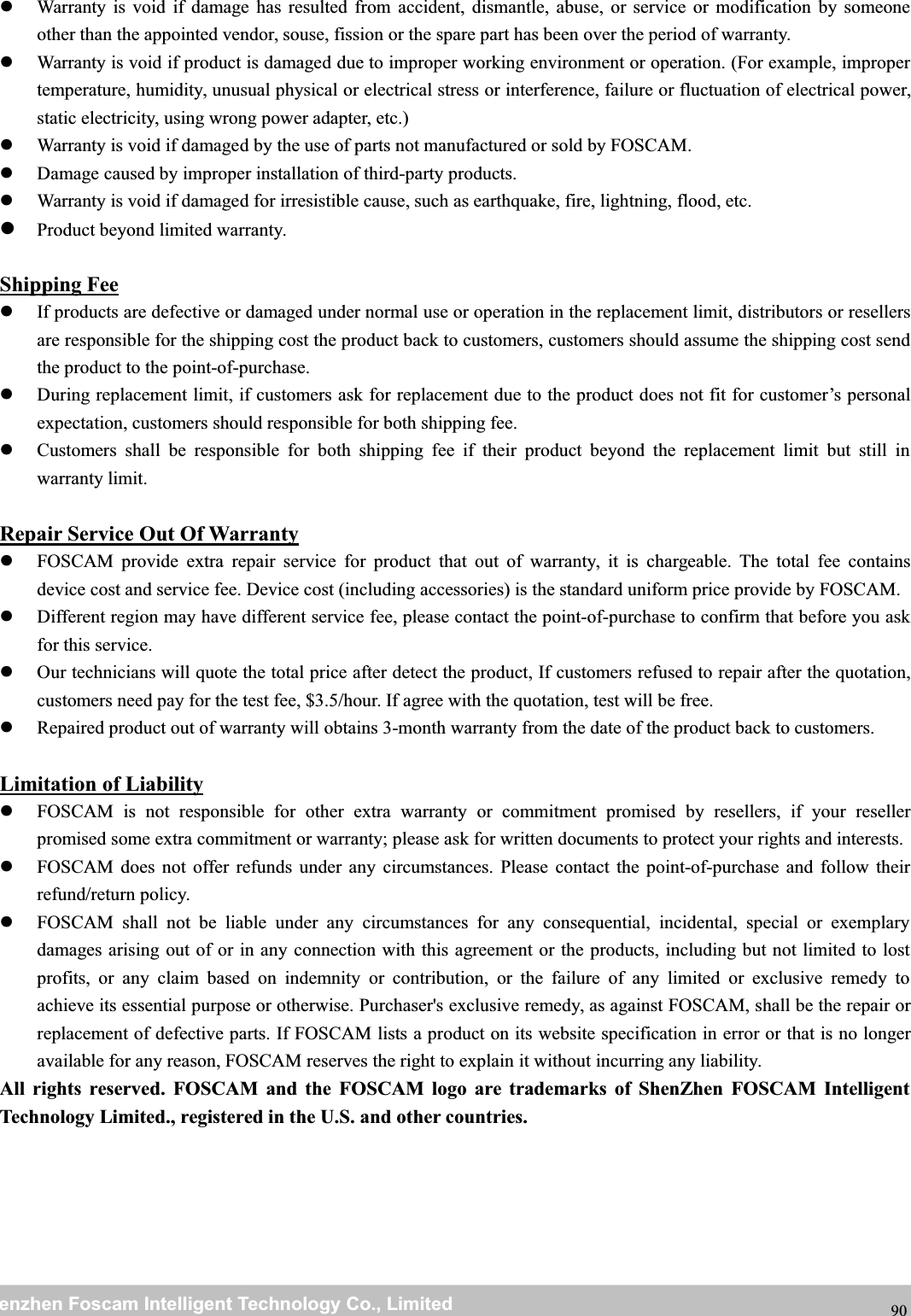 wwwwww.foscam.co.foscam.commShenzhenShenzhen FoscamFoscam IntelligentIntelligent TechnologyTechnology Co.,Co., LimitedLimitedTel:Tel: 8686 755755 26742674 56685668 Fax:Fax: 8686 755755 26742674 51685168 90ShippingIf products are defective or damaged under normal use or operation in the replacement limit, distributors or resellersare responsible for the shipping cost the product back to customers, customers should assume the shipping cost sendthe product to the point-of-purchase.During replacement limit, if customers ask for replacement due to the product does not fit for customer&rsquo;s personalexpectation, customers should responsible for both shipping fee.Customers shall be responsible for both shipping fee if their product beyond the replacement limit but still inwarranty limit.Repair Service Out Of WarrantyFOSCAM provide extra repair service for product that out of warranty, it is chargeable. The total fee containsdevice cost and service fee. Device cost (including accessories) is the standard uniform price provide by FOSCAM.Different region may have different service fee, please contact the point-of-purchase to confirm that before you askfor this service.Our technicians will quote the total price after detect the product, If customers refused to repair after the quotation,customers need pay for the test fee, $3.5/hour. If agree with the quotation, test will be free.Repaired product out of warranty will obtains 3-month warranty from the date of the product back to customers.Limitation of LiabilityFOSCAM is not responsible for other extra warranty or commitment promised by resellers, if your resellerpromised some extra commitment or warranty; please ask for written documents to protect your rights and interests.FOSCAM does not offer refunds under any circumstances. Please contact the point-of-purchase and follow theirrefund/return policy.FOSCAM shall not be liable under any circumstances for any consequential, incidental, special or exemplarydamages arising out of or in any connection with this agreement or the products, including but not limited to lostprofits, or any claim based on indemnity or contribution, or the failure of any limited or exclusive remedy toachieve its essential purpose or otherwise. Purchaser's exclusive remedy, as against FOSCAM, shall be the repair orreplacement of defective parts. If FOSCAM lists a product on its website specification in error or that is no longeravailable for any reason, FOSCAM reserves the right to explain it without incurring any liability.All rights reserved. FOSCAM and the FOSCAM logo are trademarks of ShenZhen FOSCAM IntelligentTechnology Limited., registered in the U.S. and other countries.Warranty is void if damage has resulted from accident, dismantle, abuse, or service or modification by someoneother than the appointed vendor, souse, fission or the spare part has been over the period of warranty.Warranty is void if product is damaged due to improper working environment or operation. (For example, impropertemperature, humidity, unusual physical or electrical stress or interference, failure or fluctuation of electrical power,static electricity, using wrong power adapter, etc.)Warranty is void if damaged by the use of parts not manufactured or sold by FOSCAM.Damage caused by improper installation of third-party products.Warranty is void if damaged for irresistible cause, such as earthquake, fire, lightning, flood, etc.Product beyond limited warranty.Fee
