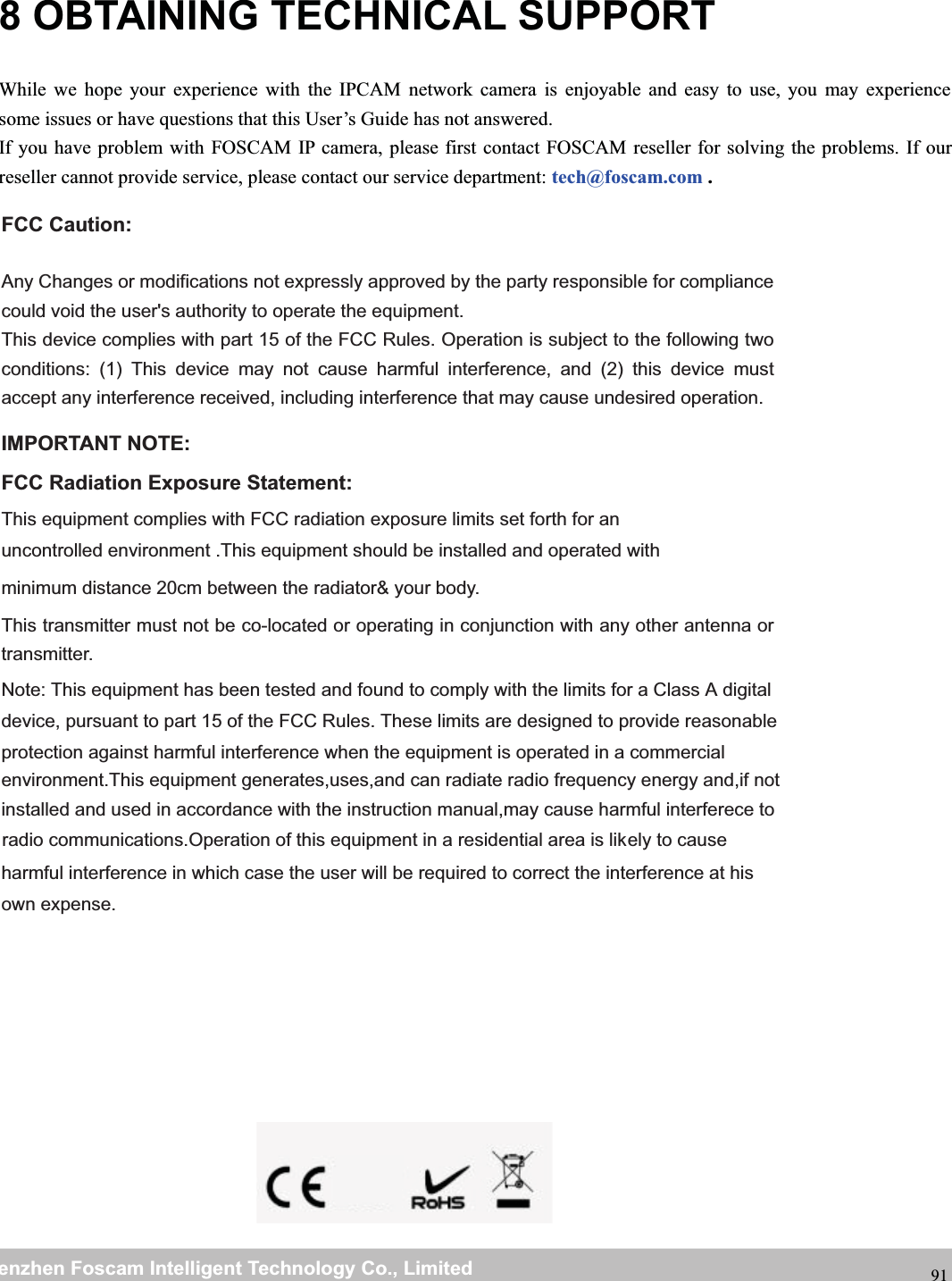 wwwwww.foscam.co.foscam.commShenzhenShenzhen FoscamFoscam IntelligentIntelligent TechnologyTechnology Co.,Co., LimitedLimitedTel:Tel: 8686 755755 26742674 56685668 Fax:Fax: 8686 755755 26742674 51685168 918 OBTAINING TECHNICAL SUPPORTWhile we hope your experience with the IPCAM network camera is enjoyable and easy to use, you may experiencesome issues or have questions that this User&rsquo;s Guide has not answered.If you have problem with FOSCAM IP camera, please first contact FOSCAM reseller for solving the problems. If ourreseller cannot provide service, please contact our service department: tech@foscam.com .FCC Caution:  Any Changes or modifications not expressly approved by the party responsible for compliance could void the user's authority to operate the equipment. This device complies with part 15 of the FCC Rules. Operation is subject to the following two conditions: (1) This device may not cause harmful interference, and (2) this device must accept any interference received, including interference that may cause undesired operation.  IMPORTANT NOTE:      FCC Radiation Exposure Statement:      This equipment complies with FCC radiation exposure limits set forth for an uncontrolled environment .This equipment should be installed and operated with minimum distance 20cm between the radiator&amp; your body.      This transmitter must not be co-located or operating in conjunction with any other antenna or transmitter. Note: This equipment has been tested and found to comply with the limits for a Class B digital device, pursuant to part 15 of the FCC Rules. These limits are designed to provide reasonableprotection against harmful interference when the equipment is operated in a commercial environment.This equipment generates,uses,and can radiate radio frequency energy and,if notinstalled and used in accordance with the instruction manual,may cause harmful interferece to radio communications.Operation of this equipment in a residential area is lik  ely to causeharmful interference in which case the user will be required to correct the interference at hisown expense. Note: This equipment has been tested and found to comply with the limits for a Class A digital 
