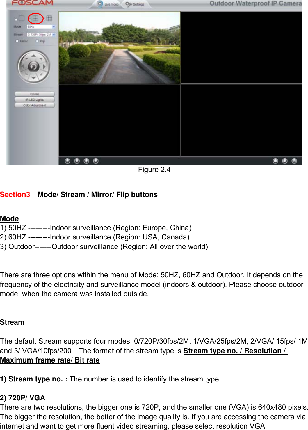                                                        11wwwwww..ffoossccaamm..ccoomm  SShheennzzhheenn  FFoossccaamm  IInntteelllliiggeenntt  TTeecchhnnoollooggyy  CCoo..,,  LLiimmiitteedd  TTeell::  8866  775555  22667744  55666688  FFaaxx::  8866  775555  22667744  55116688                                                                                                                          11            Figure 2.4  Section3    Mode/ Stream / Mirror/ Flip buttons  Mode 1) 50HZ ---------Indoor surveillance (Region: Europe, China) 2) 60HZ ---------Indoor surveillance (Region: USA, Canada) 3) Outdoor-------Outdoor surveillance (Region: All over the world)   There are three options within the menu of Mode: 50HZ, 60HZ and Outdoor. It depends on the frequency of the electricity and surveillance model (indoors &amp; outdoor). Please choose outdoor mode, when the camera was installed outside.   Stream  The default Stream supports four modes: 0/720P/30fps/2M, 1/VGA/25fps/2M, 2/VGA/ 15fps/ 1M and 3/ VGA/10fps/200    The format of the stream type is Stream type no. / Resolution / Maximum frame rate/ Bit rate  1) Stream type no. : The number is used to identify the stream type.  2) 720P/ VGA There are two resolutions, the bigger one is 720P, and the smaller one (VGA) is 640x480 pixels. The bigger the resolution, the better of the image quality is. If you are accessing the camera via internet and want to get more fluent video streaming, please select resolution VGA. 