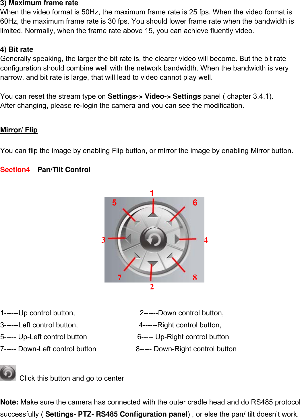                                                        12wwwwww..ffoossccaamm..ccoomm  SShheennzzhheenn  FFoossccaamm  IInntteelllliiggeenntt  TTeecchhnnoollooggyy  CCoo..,,  LLiimmiitteedd  TTeell::  8866  775555  22667744  55666688  FFaaxx::  8866  775555  22667744  55116688                                                                                                                          12           3) Maximum frame rate When the video format is 50Hz, the maximum frame rate is 25 fps. When the video format is 60Hz, the maximum frame rate is 30 fps. You should lower frame rate when the bandwidth is limited. Normally, when the frame rate above 15, you can achieve fluently video.    4) Bit rate Generally speaking, the larger the bit rate is, the clearer video will become. But the bit rate configuration should combine well with the network bandwidth. When the bandwidth is very narrow, and bit rate is large, that will lead to video cannot play well.  You can reset the stream type on Settings-> Video-> Settings panel ( chapter 3.4.1).   After changing, please re-login the camera and you can see the modification.  Mirror/ Flip  You can flip the image by enabling Flip button, or mirror the image by enabling Mirror button.  Section4  Pan/Tilt Control         1------Up control button,                  2------Down control button, 3------Left control button,                 4------Right control button, 5----- Up-Left control button              6----- Up-Right control button 7----- Down-Left control button           8----- Down-Right control button    Click this button and go to center  Note: Make sure the camera has connected with the outer cradle head and do RS485 protocol successfully ( Settings- PTZ- RS485 Configuration panel) , or else the pan/ tilt doesn&rsquo;t work.  12345 67 8 