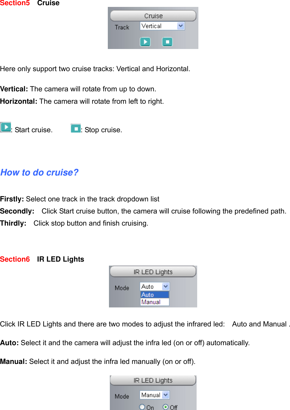                                                        13wwwwww..ffoossccaamm..ccoomm  SShheennzzhheenn  FFoossccaamm  IInntteelllliiggeenntt  TTeecchhnnoollooggyy  CCoo..,,  LLiimmiitteedd  TTeell::  8866  775555  22667744  55666688  FFaaxx::  8866  775555  22667744  55116688                                                                                                                          13           Section5   Cruise   Here only support two cruise tracks: Vertical and Horizontal.  Vertical: The camera will rotate from up to down. Horizontal: The camera will rotate from left to right.  : Start cruise.      : Stop cruise.   How to do cruise?  Firstly: Select one track in the track dropdown list   Secondly:  Click Start cruise button, the camera will cruise following the predefined path.   Thirdly:  Click stop button and finish cruising.   Section6   IR LED Lights   Click IR LED Lights and there are two modes to adjust the infrared led:    Auto and Manual .    Auto: Select it and the camera will adjust the infra led (on or off) automatically.  Manual: Select it and adjust the infra led manually (on or off).    