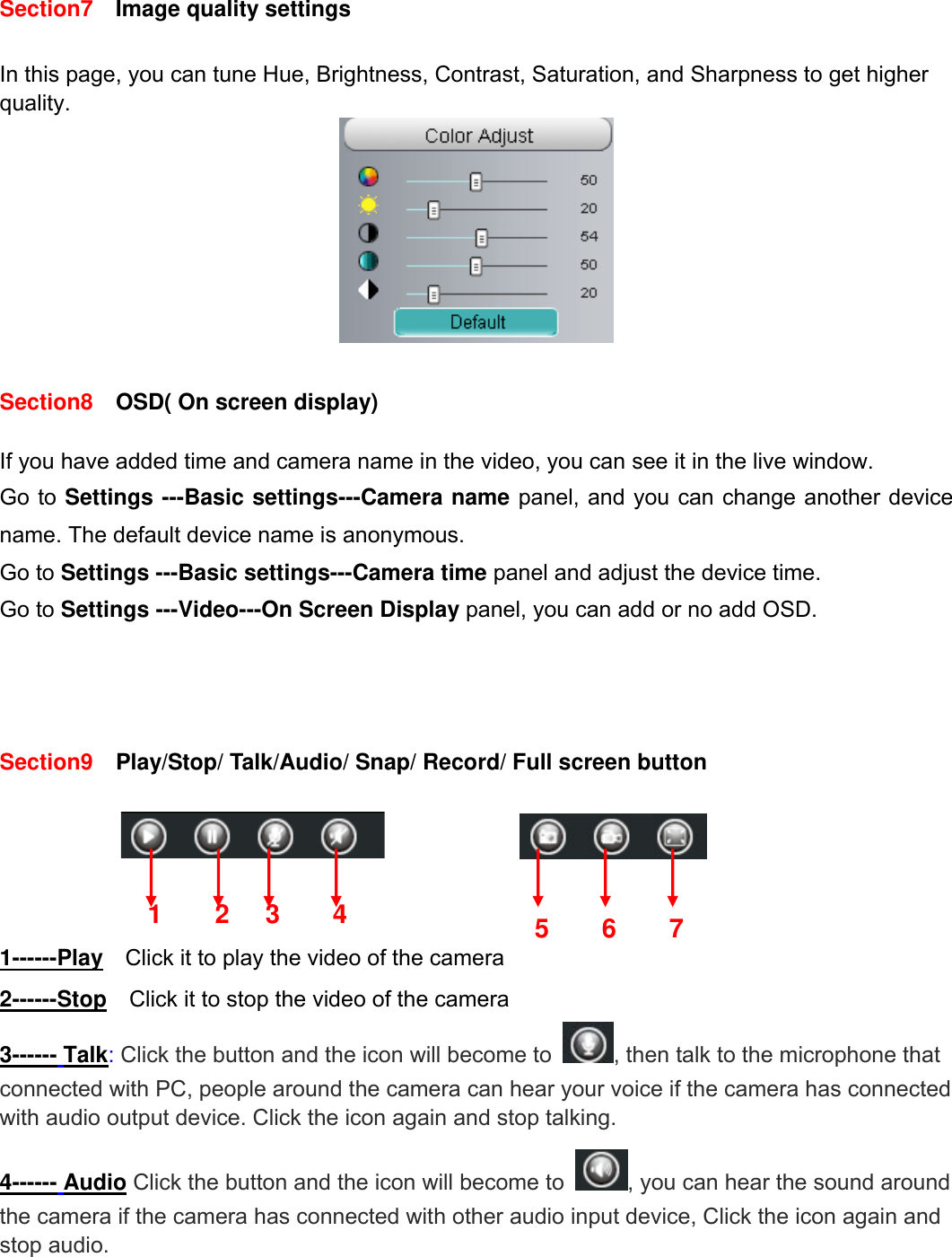                                                        14wwwwww..ffoossccaamm..ccoomm  SShheennzzhheenn  FFoossccaamm  IInntteelllliiggeenntt  TTeecchhnnoollooggyy  CCoo..,,  LLiimmiitteedd  TTeell::  8866  775555  22667744  55666688  FFaaxx::  8866  775555  22667744  55116688                                                                                                                          14           Section7   Image quality settings  In this page, you can tune Hue, Brightness, Contrast, Saturation, and Sharpness to get higher quality.   Section8    OSD( On screen display)  If you have added time and camera name in the video, you can see it in the live window.   Go to Settings ---Basic settings---Camera name panel, and you can change another device name. The default device name is anonymous. Go to Settings ---Basic settings---Camera time panel and adjust the device time. Go to Settings ---Video---On Screen Display panel, you can add or no add OSD.      Section9  Play/Stop/ Talk/Audio/ Snap/ Record/ Full screen button                  1------Play   Click it to play the video of the camera 2------Stop    Click it to stop the video of the camera 3------ Talk: Click the button and the icon will become to  , then talk to the microphone that connected with PC, people around the camera can hear your voice if the camera has connected with audio output device. Click the icon again and stop talking. 4------ Audio Click the button and the icon will become to  , you can hear the sound around the camera if the camera has connected with other audio input device, Click the icon again and stop audio.   1 2 3  5674 