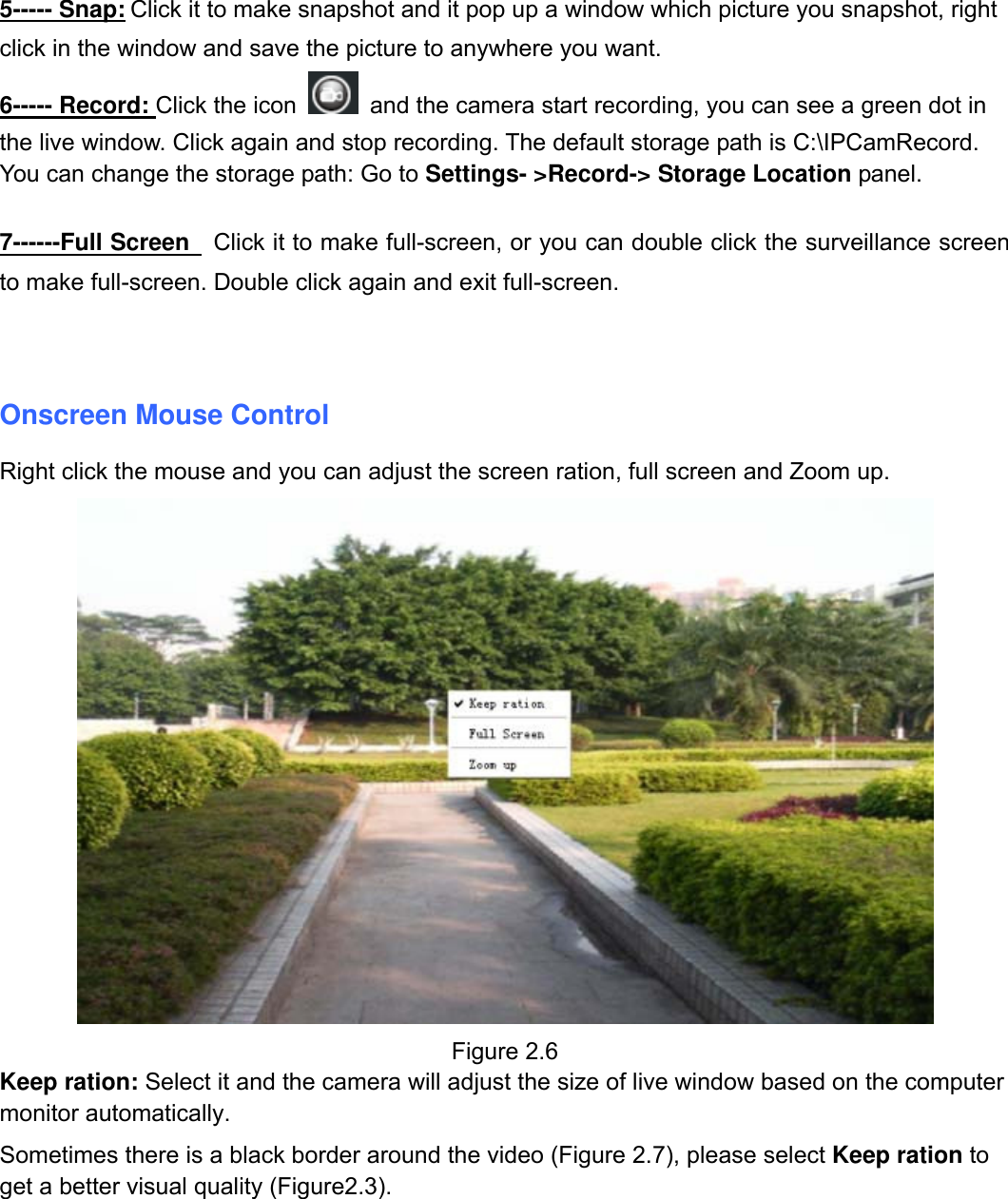                                                        15wwwwww..ffoossccaamm..ccoomm  SShheennzzhheenn  FFoossccaamm  IInntteelllliiggeenntt  TTeecchhnnoollooggyy  CCoo..,,  LLiimmiitteedd  TTeell::  8866  775555  22667744  55666688  FFaaxx::  8866  775555  22667744  55116688                                                                                                                          15           5----- Snap: Click it to make snapshot and it pop up a window which picture you snapshot, right click in the window and save the picture to anywhere you want. 6----- Record: Click the icon   and the camera start recording, you can see a green dot in the live window. Click again and stop recording. The default storage path is C:\IPCamRecord. You can change the storage path: Go to Settings- >Record-> Storage Location panel.  7------Full Screen   Click it to make full-screen, or you can double click the surveillance screen to make full-screen. Double click again and exit full-screen.   Onscreen Mouse Control Right click the mouse and you can adjust the screen ration, full screen and Zoom up.  Figure 2.6 Keep ration: Select it and the camera will adjust the size of live window based on the computer monitor automatically. Sometimes there is a black border around the video (Figure 2.7), please select Keep ration to get a better visual quality (Figure2.3).  