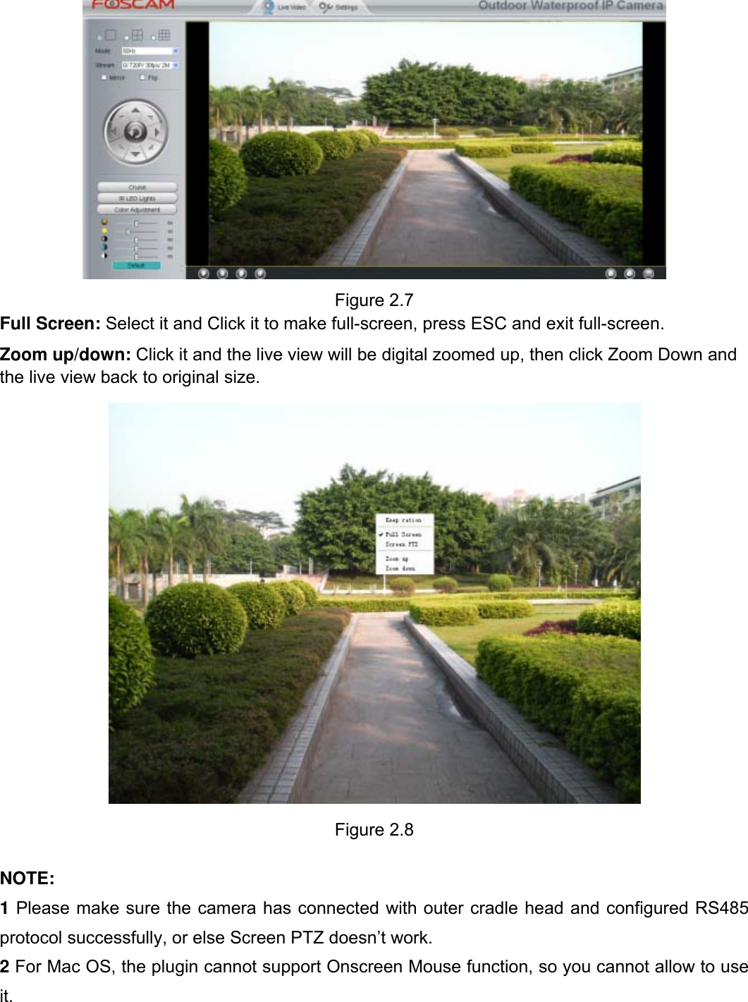                                                        16wwwwww..ffoossccaamm..ccoomm  SShheennzzhheenn  FFoossccaamm  IInntteelllliiggeenntt  TTeecchhnnoollooggyy  CCoo..,,  LLiimmiitteedd  TTeell::  8866  775555  22667744  55666688  FFaaxx::  8866  775555  22667744  55116688                                                                                                                          16            Figure 2.7 Full Screen: Select it and Click it to make full-screen, press ESC and exit full-screen. Zoom up/down: Click it and the live view will be digital zoomed up, then click Zoom Down and the live view back to original size.          Figure 2.8  NOTE: 1 Please make sure the camera has connected with outer cradle head and configured RS485 protocol successfully, or else Screen PTZ doesn&rsquo;t work. 2 For Mac OS, the plugin cannot support Onscreen Mouse function, so you cannot allow to use it.  