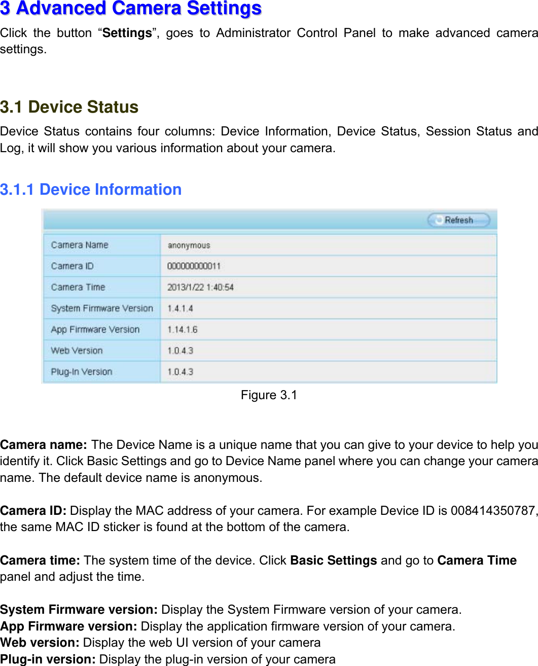                                                        17wwwwww..ffoossccaamm..ccoomm  SShheennzzhheenn  FFoossccaamm  IInntteelllliiggeenntt  TTeecchhnnoollooggyy  CCoo..,,  LLiimmiitteedd  TTeell::  8866  775555  22667744  55666688  FFaaxx::  8866  775555  22667744  55116688                                                                                                                          17           33  AAddvvaanncceedd  CCaammeerraa  SSeettttiinnggss  Click the button &ldquo;Settings&rdquo;, goes to Administrator Control Panel to make advanced camera settings.     3.1 Device Status Device Status contains four columns: Device Information, Device Status, Session Status and Log, it will show you various information about your camera.  3.1.1 Device Information  Figure 3.1    Camera name: The Device Name is a unique name that you can give to your device to help you identify it. Click Basic Settings and go to Device Name panel where you can change your camera name. The default device name is anonymous.  Camera ID: Display the MAC address of your camera. For example Device ID is 008414350787, the same MAC ID sticker is found at the bottom of the camera.  Camera time: The system time of the device. Click Basic Settings and go to Camera Time panel and adjust the time.  System Firmware version: Display the System Firmware version of your camera. App Firmware version: Display the application firmware version of your camera. Web version: Display the web UI version of your camera Plug-in version: Display the plug-in version of your camera     