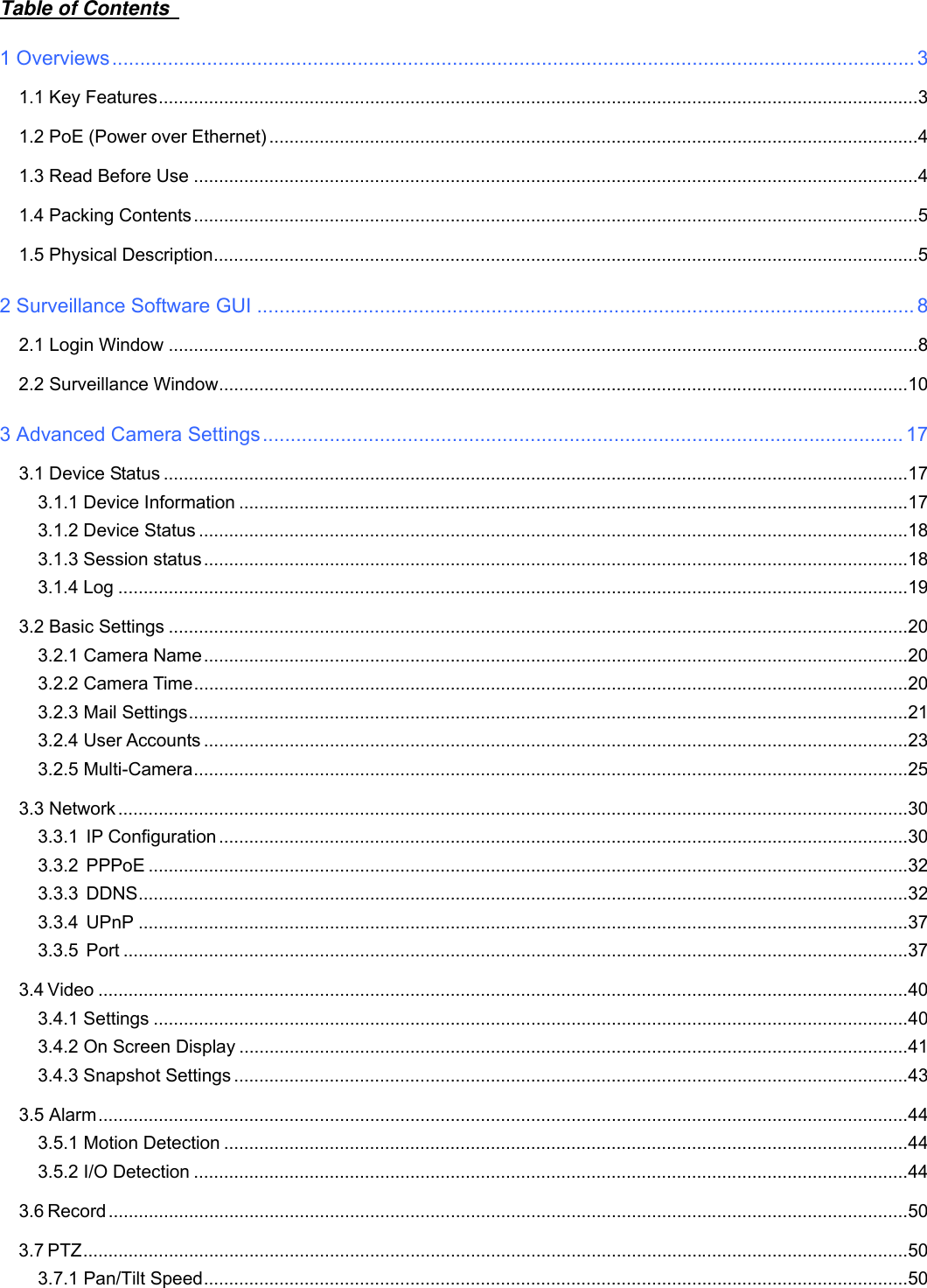                                                        1wwwwww..ffoossccaamm..ccoomm  SShheennzzhheenn  FFoossccaamm  IInntteelllliiggeenntt  TTeecchhnnoollooggyy  CCoo..,,  LLiimmiitteedd  TTeell::  8866  775555  22667744  55666688  FFaaxx::  8866  775555  22667744  55116688                                                                                                                          1             Table of Contents   1 Overviews ................................................................................................................................................ 3 1.1 Key Features ....................................................................................................................................................... 3 1.2 PoE (Power over Ethernet) ................................................................................................................................. 4 1.3 Read Before Use ................................................................................................................................................ 4 1.4 Packing Contents ................................................................................................................................................ 5 1.5 Physical Description ............................................................................................................................................ 5 2 Surveillance Software GUI ...................................................................................................................... 8 2.1 Login Window ..................................................................................................................................................... 8 2.2 Surveillance Window ......................................................................................................................................... 10 3 Advanced Camera Settings ................................................................................................................... 17 3.1 Device Status .................................................................................................................................................... 17 3.1.1 Device Information ..................................................................................................................................... 17 3.1.2 Device Status ............................................................................................................................................. 18 3.1.3 Session status ............................................................................................................................................ 18 3.1.4 Log ............................................................................................................................................................. 19 3.2 Basic Settings ................................................................................................................................................... 20 3.2.1 Camera Name ............................................................................................................................................ 20 3.2.2 Camera Time .............................................................................................................................................. 20 3.2.3 Mail Settings ............................................................................................................................................... 21 3.2.4 User Accounts ............................................................................................................................................ 23 3.2.5 Multi-Camera .............................................................................................................................................. 25 3.3 Network ............................................................................................................................................................. 30 3.3.1 IP Configuration ......................................................................................................................................... 30 3.3.2 PPPoE ....................................................................................................................................................... 32 3.3.3 DDNS ......................................................................................................................................................... 32 3.3.4 UPnP ......................................................................................................................................................... 37 3.3.5 Port ............................................................................................................................................................ 37 3.4 Video ................................................................................................................................................................. 40 3.4.1 Settings ...................................................................................................................................................... 40 3.4.2 On Screen Display ..................................................................................................................................... 41 3.4.3 Snapshot Settings ...................................................................................................................................... 43 3.5 Alarm ................................................................................................................................................................. 44 3.5.1 Motion Detection ........................................................................................................................................ 44 3.5.2 I/O Detection .............................................................................................................................................. 44 3.6 Record ............................................................................................................................................................... 50 3.7 PTZ .................................................................................................................................................................... 50 3.7.1 Pan/Tilt Speed ............................................................................................................................................ 50 