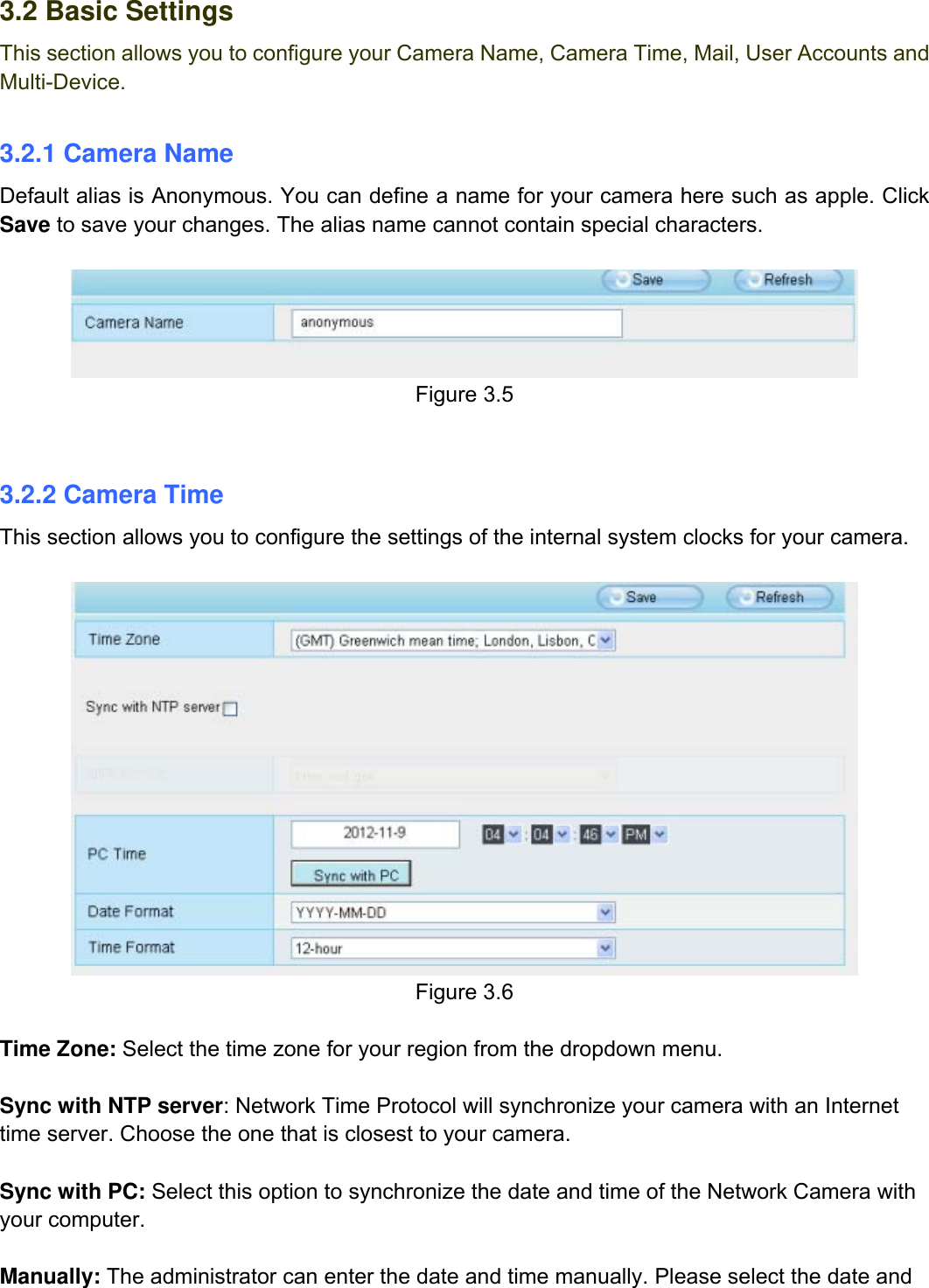                                                        20wwwwww..ffoossccaamm..ccoomm  SShheennzzhheenn  FFoossccaamm  IInntteelllliiggeenntt  TTeecchhnnoollooggyy  CCoo..,,  LLiimmiitteedd  TTeell::  8866  775555  22667744  55666688  FFaaxx::  8866  775555  22667744  55116688                                                                                                                          20           3.2 Basic Settings This section allows you to configure your Camera Name, Camera Time, Mail, User Accounts and Multi-Device.  3.2.1 Camera Name Default alias is Anonymous. You can define a name for your camera here such as apple. Click Save to save your changes. The alias name cannot contain special characters.   Figure 3.5   3.2.2 Camera Time This section allows you to configure the settings of the internal system clocks for your camera.   Figure 3.6  Time Zone: Select the time zone for your region from the dropdown menu.  Sync with NTP server: Network Time Protocol will synchronize your camera with an Internet time server. Choose the one that is closest to your camera.  Sync with PC: Select this option to synchronize the date and time of the Network Camera with your computer.  Manually: The administrator can enter the date and time manually. Please select the date and 