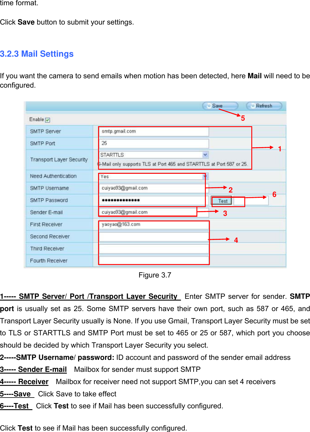                                                        21wwwwww..ffoossccaamm..ccoomm  SShheennzzhheenn  FFoossccaamm  IInntteelllliiggeenntt  TTeecchhnnoollooggyy  CCoo..,,  LLiimmiitteedd  TTeell::  8866  775555  22667744  55666688  FFaaxx::  8866  775555  22667744  55116688                                                                                                                          21           time format.  Click Save button to submit your settings.  3.2.3 Mail Settings If you want the camera to send emails when motion has been detected, here Mail will need to be configured.   Figure 3.7  1----- SMTP Server/ Port /Transport Layer Security  Enter SMTP server for sender. SMTP port is usually set as 25. Some SMTP servers have their own port, such as 587 or 465, and Transport Layer Security usually is None. If you use Gmail, Transport Layer Security must be set to TLS or STARTTLS and SMTP Port must be set to 465 or 25 or 587, which port you choose should be decided by which Transport Layer Security you select. 2-----SMTP Username/ password: ID account and password of the sender email address 3----- Sender E-mail  Mailbox for sender must support SMTP 4----- Receiver  Mailbox for receiver need not support SMTP,you can set 4 receivers     5----Save    Click Save to take effect 6----Test   Click Test to see if Mail has been successfully configured.  Click Test to see if Mail has been successfully configured.    1  2 3  4 5 6 