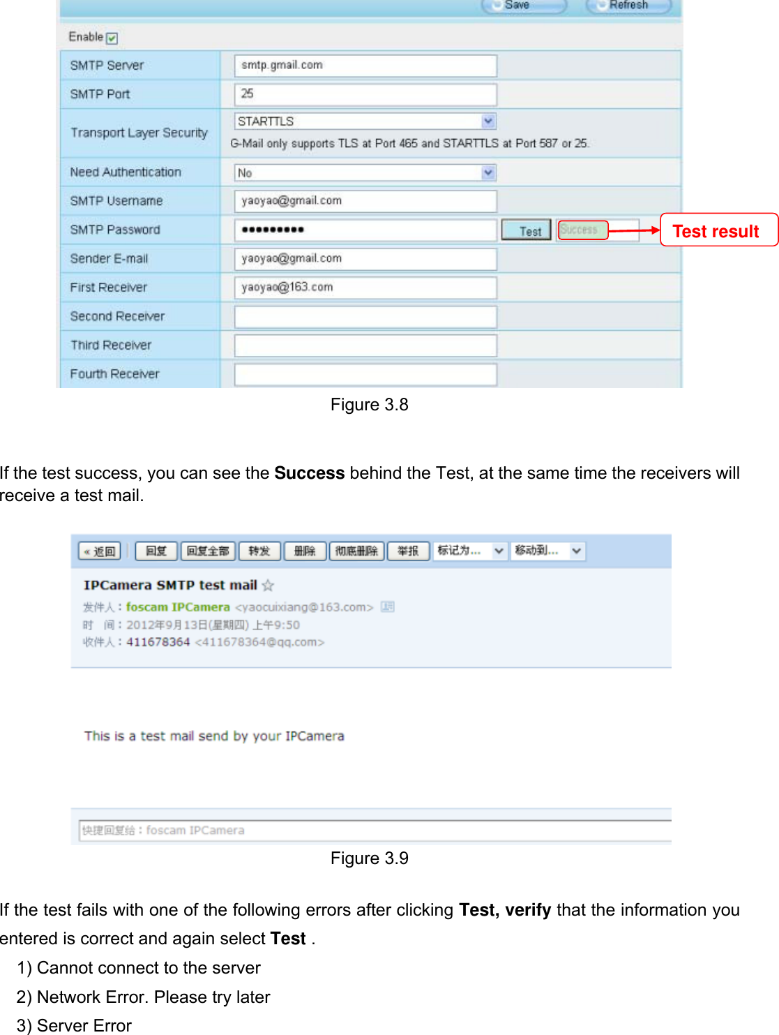                                                        22wwwwww..ffoossccaamm..ccoomm  SShheennzzhheenn  FFoossccaamm  IInntteelllliiggeenntt  TTeecchhnnoollooggyy  CCoo..,,  LLiimmiitteedd  TTeell::  8866  775555  22667744  55666688  FFaaxx::  8866  775555  22667744  55116688                                                                                                                          22            Figure 3.8   If the test success, you can see the Success behind the Test, at the same time the receivers will receive a test mail.   Figure 3.9  If the test fails with one of the following errors after clicking Test, verify that the information you entered is correct and again select Test . 1) Cannot connect to the server 2) Network Error. Please try later 3) Server Error Test result