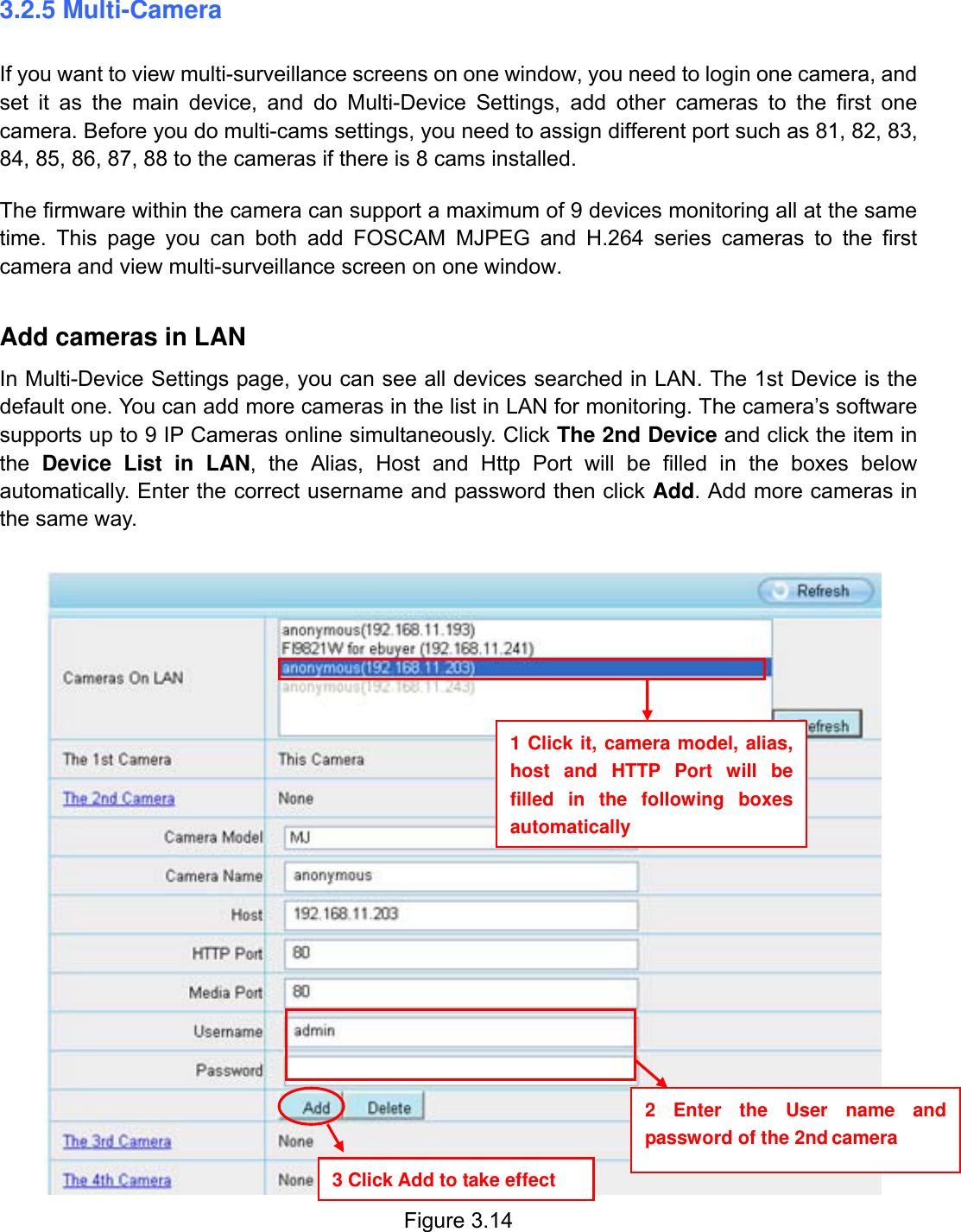                                                        25wwwwww..ffoossccaamm..ccoomm  SShheennzzhheenn  FFoossccaamm  IInntteelllliiggeenntt  TTeecchhnnoollooggyy  CCoo..,,  LLiimmiitteedd  TTeell::  8866  775555  22667744  55666688  FFaaxx::  8866  775555  22667744  55116688                                                                                                                          25           3.2.5 Multi-Camera If you want to view multi-surveillance screens on one window, you need to login one camera, and set it as the main device, and do Multi-Device Settings, add other cameras to the first one camera. Before you do multi-cams settings, you need to assign different port such as 81, 82, 83, 84, 85, 86, 87, 88 to the cameras if there is 8 cams installed.   The firmware within the camera can support a maximum of 9 devices monitoring all at the same time. This page you can both add FOSCAM MJPEG and H.264 series cameras to the first camera and view multi-surveillance screen on one window.  Add cameras in LAN In Multi-Device Settings page, you can see all devices searched in LAN. The 1st Device is the default one. You can add more cameras in the list in LAN for monitoring. The camera&rsquo;s software supports up to 9 IP Cameras online simultaneously. Click The 2nd Device and click the item in the  Device List in LAN, the Alias, Host and Http Port will be filled in the boxes below automatically. Enter the correct username and password then click Add. Add more cameras in the same way.      Figure 3.14  1 Click it, camera model, alias, host and HTTP Port will be filled in the following boxes automatically 2 Enter the User name and password of the 2nd camera 3 Click Add to take effect 