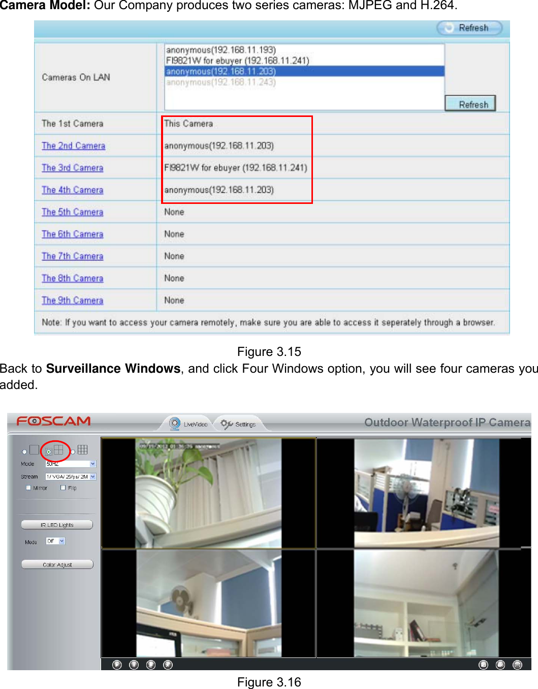                                                        26wwwwww..ffoossccaamm..ccoomm  SShheennzzhheenn  FFoossccaamm  IInntteelllliiggeenntt  TTeecchhnnoollooggyy  CCoo..,,  LLiimmiitteedd  TTeell::  8866  775555  22667744  55666688  FFaaxx::  8866  775555  22667744  55116688                                                                                                                          26           Camera Model: Our Company produces two series cameras: MJPEG and H.264.     Figure 3.15 Back to Surveillance Windows, and click Four Windows option, you will see four cameras you added.    Figure 3.16 