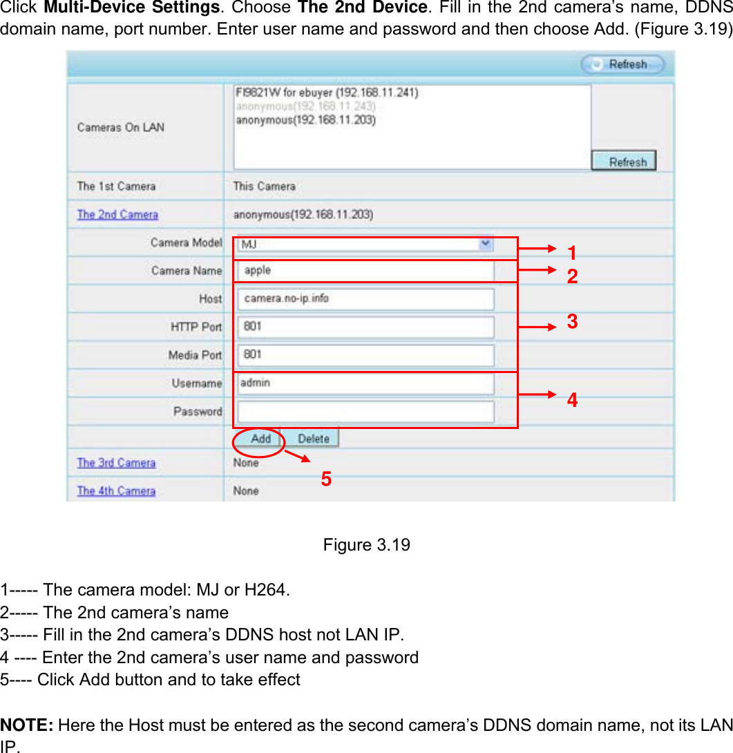                                                        28wwwwww..ffoossccaamm..ccoomm  SShheennzzhheenn  FFoossccaamm  IInntteelllliiggeenntt  TTeecchhnnoollooggyy  CCoo..,,  LLiimmiitteedd  TTeell::  8866  775555  22667744  55666688  FFaaxx::  8866  775555  22667744  55116688                                                                                                                          28           Click Multi-Device Settings. Choose The 2nd Device. Fill in the 2nd camera&rsquo;s name, DDNS domain name, port number. Enter user name and password and then choose Add. (Figure 3.19)    Figure 3.19  1----- The camera model: MJ or H264. 2----- The 2nd camera&rsquo;s name 3----- Fill in the 2nd camera&rsquo;s DDNS host not LAN IP. 4 ---- Enter the 2nd camera&rsquo;s user name and password 5---- Click Add button and to take effect  NOTE: Here the Host must be entered as the second camera&rsquo;s DDNS domain name, not its LAN IP.  2 3 4 5 1 