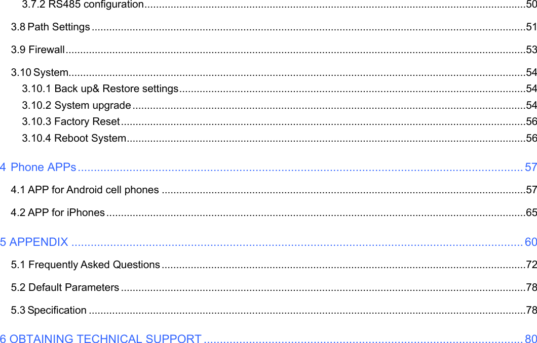                                                        2wwwwww..ffoossccaamm..ccoomm  SShheennzzhheenn  FFoossccaamm  IInntteelllliiggeenntt  TTeecchhnnoollooggyy  CCoo..,,  LLiimmiitteedd  TTeell::  8866  775555  22667744  55666688  FFaaxx::  8866  775555  22667744  55116688                                                                                                                          2             3.7.2 RS485 configuration ................................................................................................................................... 50 3.8 Path Settings ..................................................................................................................................................... 51 3.9 Firewall .............................................................................................................................................................. 53 3.10 System............................................................................................................................................................. 54 3.10.1 Back up&amp; Restore settings ....................................................................................................................... 54 3.10.2 System upgrade ....................................................................................................................................... 54 3.10.3 Factory Reset ........................................................................................................................................... 56 3.10.4 Reboot System ......................................................................................................................................... 56 4 Phone APPs .......................................................................................................................................... 57 4.1 APP for Android cell phones ............................................................................................................................. 57 4.2 APP for iPhones ................................................................................................................................................ 65 5 APPENDIX ............................................................................................................................................ 60 5.1 Frequently Asked Questions ............................................................................................................................. 72 5.2 Default Parameters ........................................................................................................................................... 78 5.3 Specification ...................................................................................................................................................... 78 6 OBTAINING TECHNICAL SUPPORT ................................................................................................... 80                        