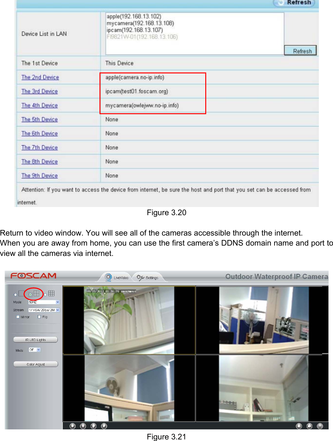                                                        29wwwwww..ffoossccaamm..ccoomm  SShheennzzhheenn  FFoossccaamm  IInntteelllliiggeenntt  TTeecchhnnoollooggyy  CCoo..,,  LLiimmiitteedd  TTeell::  8866  775555  22667744  55666688  FFaaxx::  8866  775555  22667744  55116688                                                                                                                          29            Figure 3.20  Return to video window. You will see all of the cameras accessible through the internet. When you are away from home, you can use the first camera&rsquo;s DDNS domain name and port to view all the cameras via internet.   Figure 3.21  