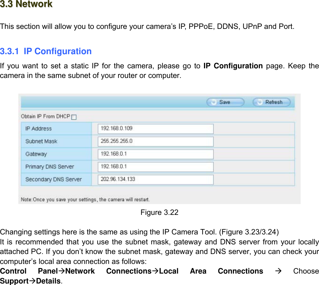                                                        30wwwwww..ffoossccaamm..ccoomm  SShheennzzhheenn  FFoossccaamm  IInntteelllliiggeenntt  TTeecchhnnoollooggyy  CCoo..,,  LLiimmiitteedd  TTeell::  8866  775555  22667744  55666688  FFaaxx::  8866  775555  22667744  55116688                                                                                                                          30           33..33  NNeettwwoorrkk  This section will allow you to configure your camera&rsquo;s IP, PPPoE, DDNS, UPnP and Port.  3.3.1 IP Configuration If you want to set a static IP for the camera, please go to IP Configuration page. Keep the camera in the same subnet of your router or computer.   Figure 3.22  Changing settings here is the same as using the IP Camera Tool. (Figure 3.23/3.24) It is recommended that you use the subnet mask, gateway and DNS server from your locally attached PC. If you don&rsquo;t know the subnet mask, gateway and DNS server, you can check your computer&rsquo;s local area connection as follows: Control Panel&AElig;Network Connections&AElig;Local Area Connections &AElig; Choose Support&AElig;Details.  