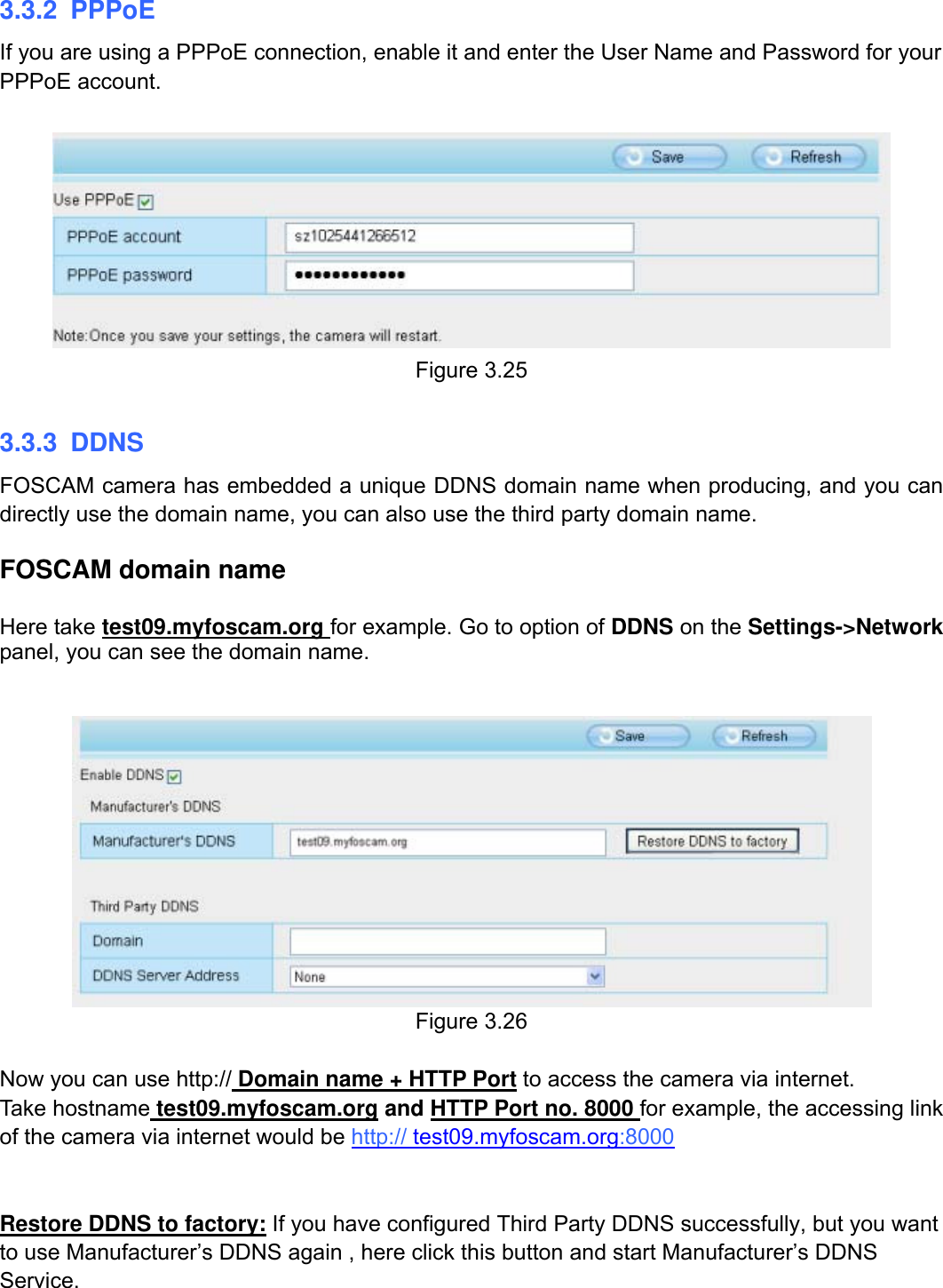                                                        32wwwwww..ffoossccaamm..ccoomm  SShheennzzhheenn  FFoossccaamm  IInntteelllliiggeenntt  TTeecchhnnoollooggyy  CCoo..,,  LLiimmiitteedd  TTeell::  8866  775555  22667744  55666688  FFaaxx::  8866  775555  22667744  55116688                                                                                                                          32           3.3.2 PPPoE If you are using a PPPoE connection, enable it and enter the User Name and Password for your PPPoE account.     Figure 3.25  3.3.3 DDNS FOSCAM camera has embedded a unique DDNS domain name when producing, and you can directly use the domain name, you can also use the third party domain name.  FOSCAM domain name    Here take test09.myfoscam.org for example. Go to option of DDNS on the Settings->Network panel, you can see the domain name.    Figure 3.26  Now you can use http:// Domain name + HTTP Port to access the camera via internet.     Take hostname test09.myfoscam.org and HTTP Port no. 8000 for example, the accessing link of the camera via internet would be http:// test09.myfoscam.org:8000  Restore DDNS to factory: If you have configured Third Party DDNS successfully, but you want to use Manufacturer&rsquo;s DDNS again , here click this button and start Manufacturer&rsquo;s DDNS Service. 