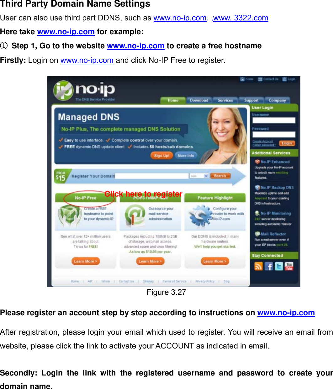                                                        33wwwwww..ffoossccaamm..ccoomm  SShheennzzhheenn  FFoossccaamm  IInntteelllliiggeenntt  TTeecchhnnoollooggyy  CCoo..,,  LLiimmiitteedd  TTeell::  8866  775555  22667744  55666688  FFaaxx::  8866  775555  22667744  55116688                                                                                                                          33           Third Party Domain Name Settings User can also use third part DDNS, such as www.no-ip.com. ,www. 3322.com Here take www.no-ip.com for example: ①  Step 1, Go to the website www.no-ip.com to create a free hostname Firstly: Login on www.no-ip.com and click No-IP Free to register.                        Figure 3.27  Please register an account step by step according to instructions on www.no-ip.com   After registration, please login your email which used to register. You will receive an email from website, please click the link to activate your ACCOUNT as indicated in email.  Secondly: Login the link with the registered username and password to create your domain name. Click here to register 