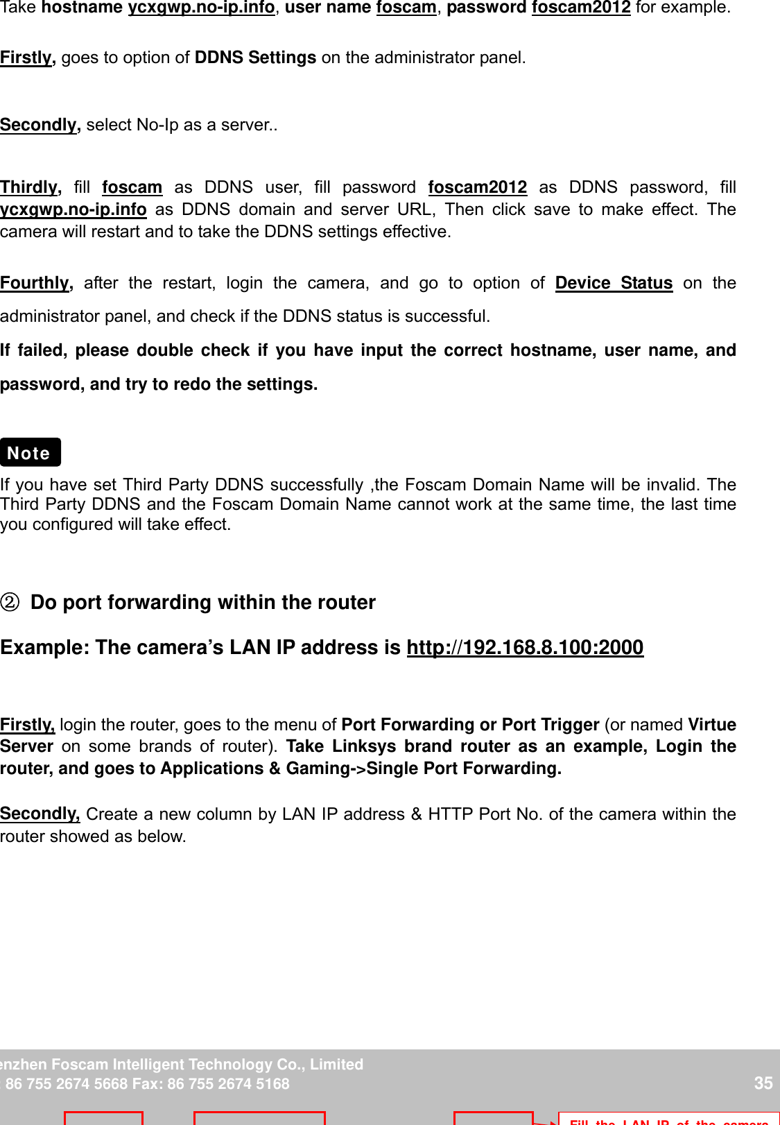                                                       35wwwwww..ffoossccaamm..ccoomm  SShheennzzhheenn  FFoossccaamm  IInntteelllliiggeenntt  TTeecchhnnoollooggyy  CCoo..,,  LLiimmiitteedd  TTeell::  8866  775555  22667744  55666688  FFaaxx::  8866  775555  22667744  55116688                                                                                                                          35           Take hostname ycxgwp.no-ip.info, user name foscam, password foscam2012 for example.  Firstly, goes to option of DDNS Settings on the administrator panel.  Secondly, select No-Ip as a server..  Thirdly,  fill  foscam as DDNS user, fill password foscam2012 as DDNS password, fill ycxgwp.no-ip.info as DDNS domain and server URL, Then click save to make effect. The camera will restart and to take the DDNS settings effective.  Fourthly,  after the restart, login the camera, and go to option of Device Status on the administrator panel, and check if the DDNS status is successful.   If failed, please double check if you have input the correct hostname, user name, and password, and try to redo the settings.     If you have set Third Party DDNS successfully ,the Foscam Domain Name will be invalid. The Third Party DDNS and the Foscam Domain Name cannot work at the same time, the last time you configured will take effect.  ② Do port forwarding within the router   Example: The camera&rsquo;s LAN IP address is http://192.168.8.100:2000   Firstly, login the router, goes to the menu of Port Forwarding or Port Trigger (or named Virtue Server on some brands of router). Take Linksys brand router as an example, Login the router, and goes to Applications &amp; Gaming->Single Port Forwarding.  Secondly, Create a new column by LAN IP address &amp; HTTP Port No. of the camera within the router showed as below.    Note Fill the LAN IP of the camera