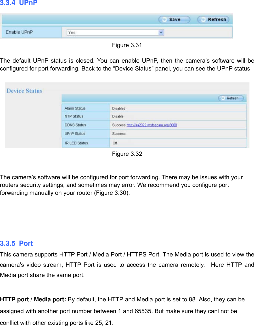                                                        37wwwwww..ffoossccaamm..ccoomm  SShheennzzhheenn  FFoossccaamm  IInntteelllliiggeenntt  TTeecchhnnoollooggyy  CCoo..,,  LLiimmiitteedd  TTeell::  8866  775555  22667744  55666688  FFaaxx::  8866  775555  22667744  55116688                                                                                                                          37           3.3.4 UPnP  Figure 3.31  The default UPnP status is closed. You can enable UPnP, then the camera&rsquo;s software will be configured for port forwarding. Back to the &ldquo;Device Status&rdquo; panel, you can see the UPnP status:   Figure 3.32   The camera&rsquo;s software will be configured for port forwarding. There may be issues with your routers security settings, and sometimes may error. We recommend you configure port forwarding manually on your router (Figure 3.30).      3.3.5 Port This camera supports HTTP Port / Media Port / HTTPS Port. The Media port is used to view the camera&rsquo;s video stream, HTTP Port is used to access the camera remotely.  Here HTTP and Media port share the same port.    HTTP port / Media port: By default, the HTTP and Media port is set to 88. Also, they can be assigned with another port number between 1 and 65535. But make sure they canl not be conflict with other existing ports like 25, 21.   