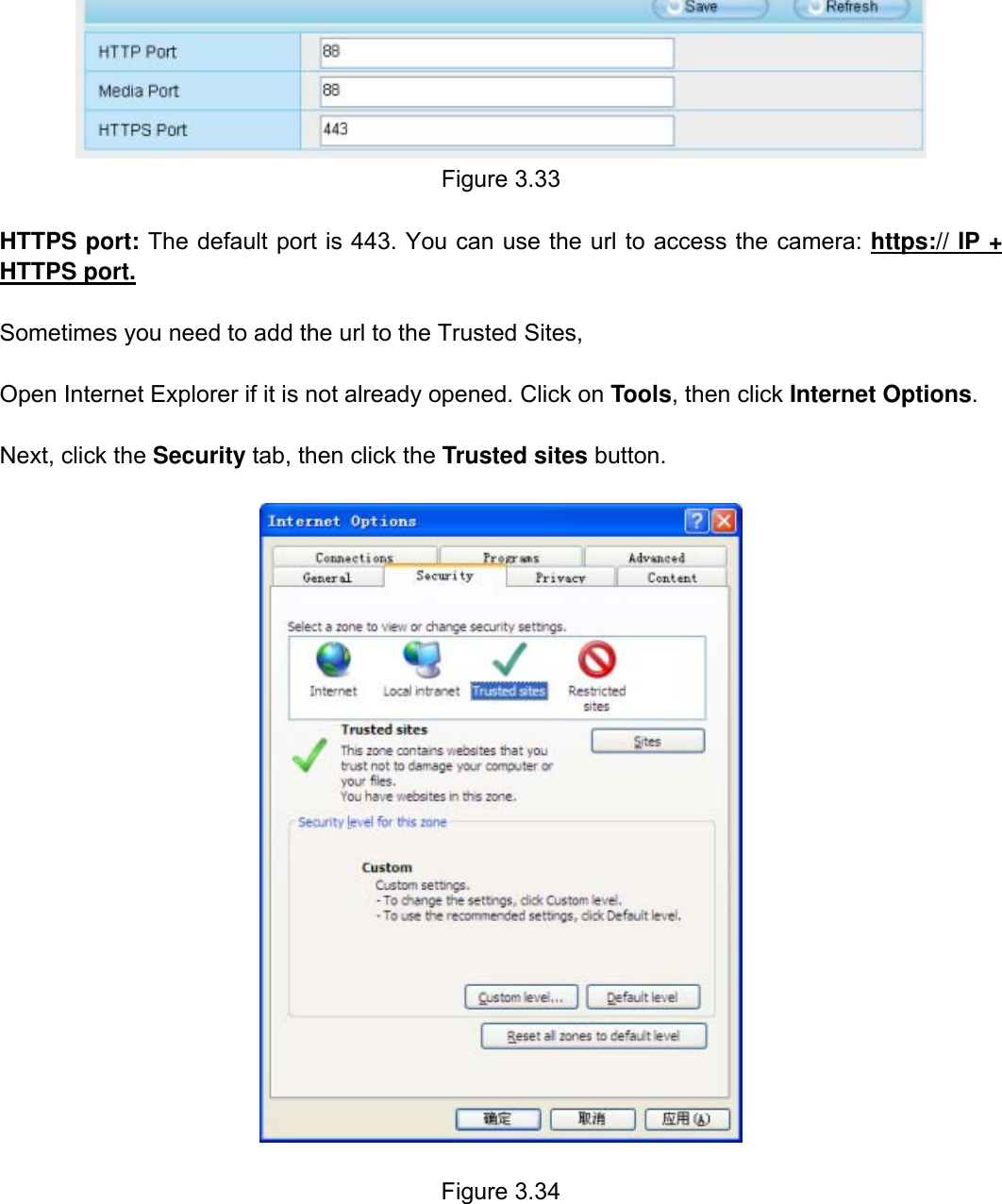                                                        38wwwwww..ffoossccaamm..ccoomm  SShheennzzhheenn  FFoossccaamm  IInntteelllliiggeenntt  TTeecchhnnoollooggyy  CCoo..,,  LLiimmiitteedd  TTeell::  8866  775555  22667744  55666688  FFaaxx::  8866  775555  22667744  55116688                                                                                                                          38            Figure 3.33  HTTPS port: The default port is 443. You can use the url to access the camera: https:// IP + HTTPS port.  Sometimes you need to add the url to the Trusted Sites,  Open Internet Explorer if it is not already opened. Click on Tools, then click Internet Options.  Next, click the Security tab, then click the Trusted sites button.    Figure 3.34       