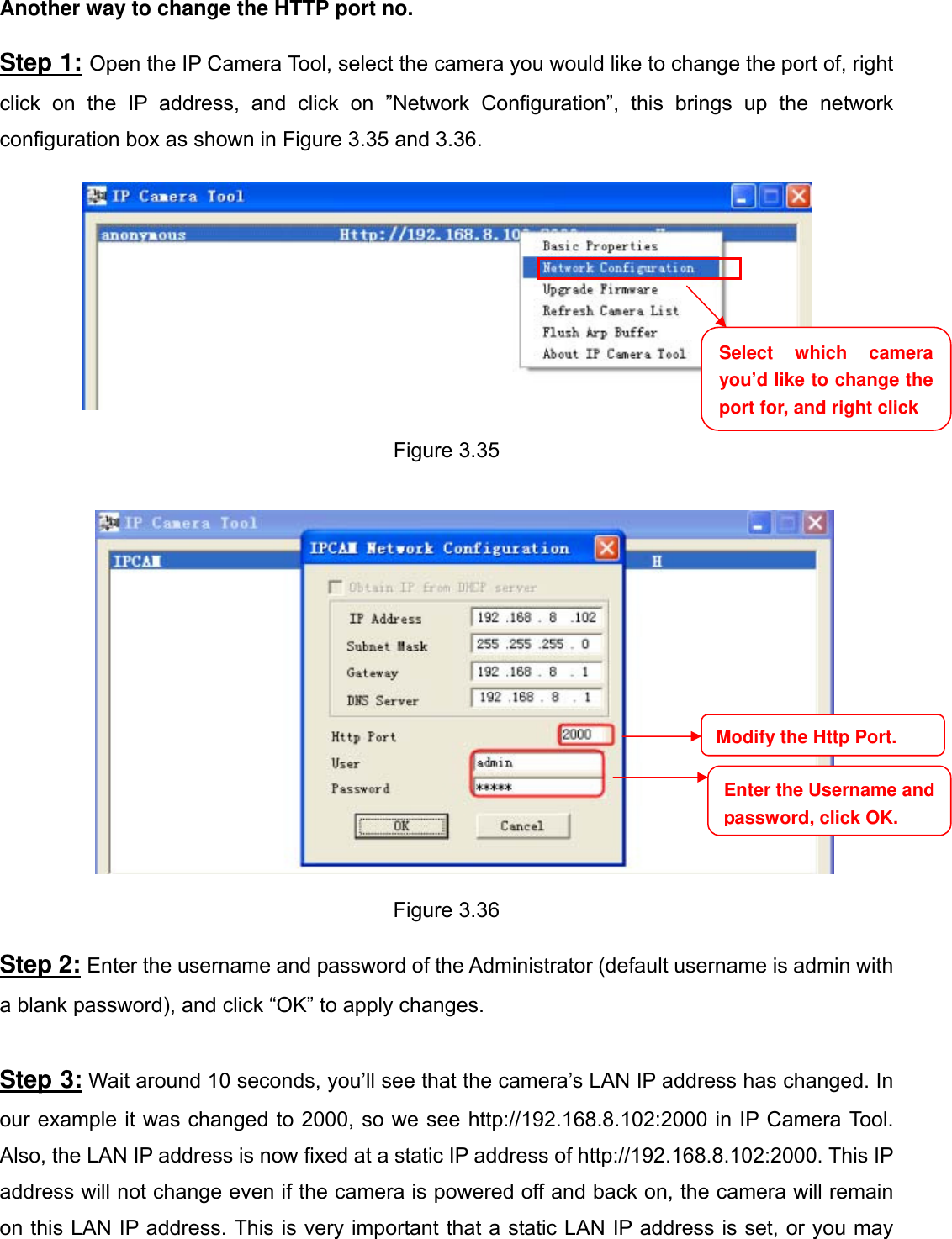                                                        39wwwwww..ffoossccaamm..ccoomm  SShheennzzhheenn  FFoossccaamm  IInntteelllliiggeenntt  TTeecchhnnoollooggyy  CCoo..,,  LLiimmiitteedd  TTeell::  8866  775555  22667744  55666688  FFaaxx::  8866  775555  22667744  55116688                                                                                                                          39           Another way to change the HTTP port no.  Step 1: Open the IP Camera Tool, select the camera you would like to change the port of, right click on the IP address, and click on &rdquo;Network Configuration&rdquo;, this brings up the network configuration box as shown in Figure 3.35 and 3.36.    Figure 3.35     Figure 3.36  Step 2: Enter the username and password of the Administrator (default username is admin with a blank password), and click &ldquo;OK&rdquo; to apply changes.    Step 3: Wait around 10 seconds, you&rsquo;ll see that the camera&rsquo;s LAN IP address has changed. In our example it was changed to 2000, so we see http://192.168.8.102:2000 in IP Camera Tool. Also, the LAN IP address is now fixed at a static IP address of http://192.168.8.102:2000. This IP address will not change even if the camera is powered off and back on, the camera will remain on this LAN IP address. This is very important that a static LAN IP address is set, or you may Select which camera you&rsquo;d like to change the port for, and right click Modify the Http Port.Enter the Username and password, click OK.