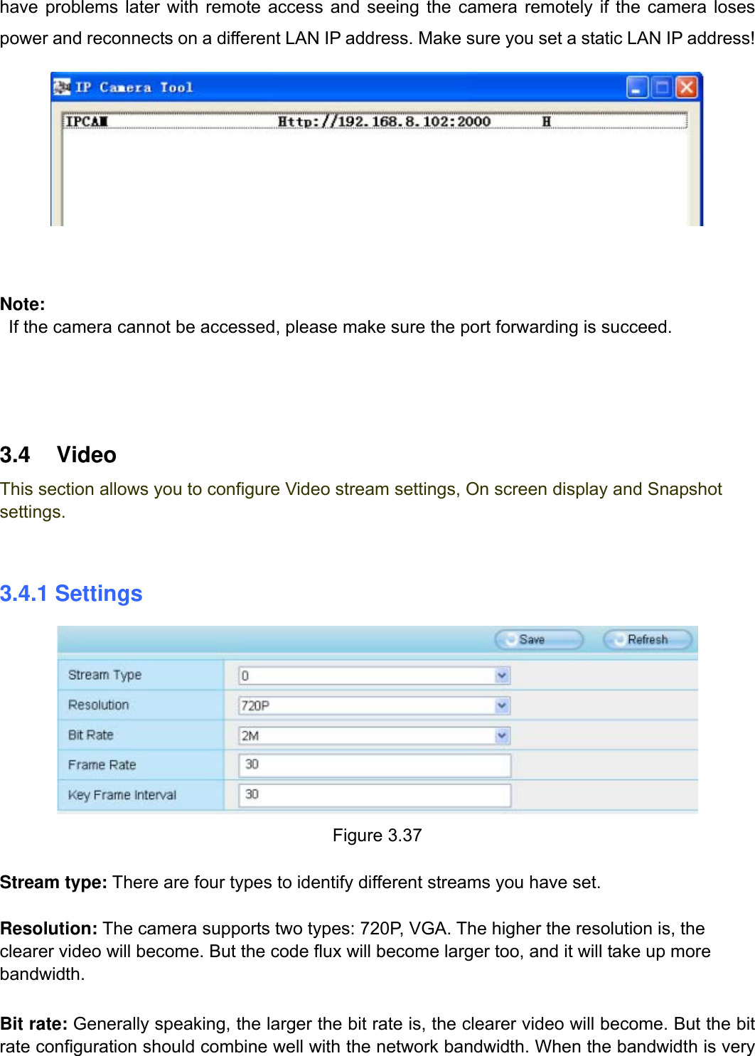                                                        40wwwwww..ffoossccaamm..ccoomm  SShheennzzhheenn  FFoossccaamm  IInntteelllliiggeenntt  TTeecchhnnoollooggyy  CCoo..,,  LLiimmiitteedd  TTeell::  8866  775555  22667744  55666688  FFaaxx::  8866  775555  22667744  55116688                                                                                                                          40           have problems later with remote access and seeing the camera remotely if the camera loses power and reconnects on a different LAN IP address. Make sure you set a static LAN IP address!      Note:      If the camera cannot be accessed, please make sure the port forwarding is succeed.     3.4 Video This section allows you to configure Video stream settings, On screen display and Snapshot settings.  3.4.1 Settings  Figure 3.37  Stream type: There are four types to identify different streams you have set.  Resolution: The camera supports two types: 720P, VGA. The higher the resolution is, the clearer video will become. But the code flux will become larger too, and it will take up more bandwidth.   Bit rate: Generally speaking, the larger the bit rate is, the clearer video will become. But the bit rate configuration should combine well with the network bandwidth. When the bandwidth is very 